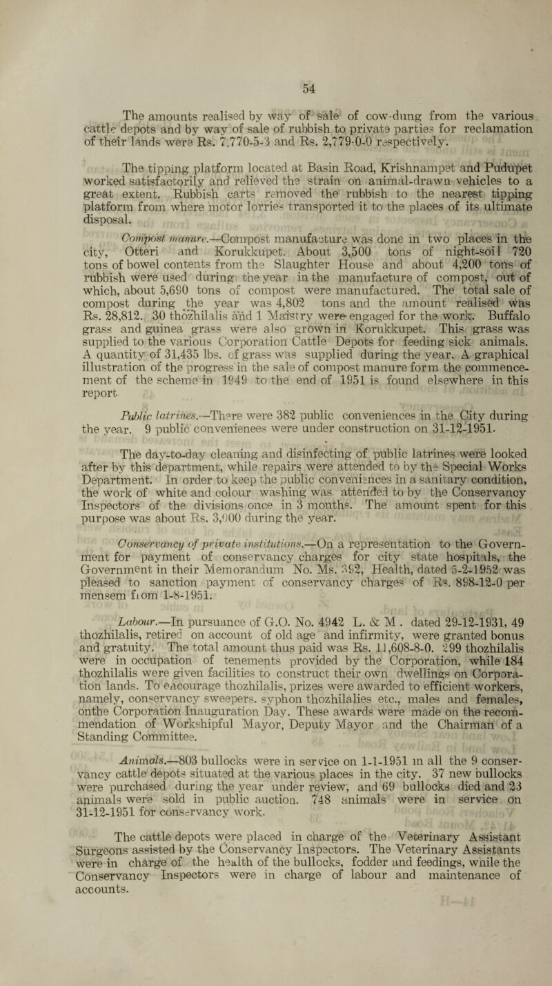 The amounts realised by way of sale of cow-dung from the various cattle depots and by way of sale of rubbish to private parties for reclamation of their lands were Rs. 7,770-5-3 and Rs. 2,779-0-0 respectively. The tipping platform located at Basin Road, Krishnampet and Pudupet worked satisfactorily and relieved the strain on animal-drawn vehicles to a great extent. Rubbish carts removed the rubbish to the nearest tipping platform from where motor lorries transported it to the places of its ultimate disposal. Compost manure.—Compost manufacture was done in two places in the city, Otteri and Korukkupet. About 3,500 tons of night-soil 720 tons of bowel contents from the Slaughter House and about 4,200 tons of rubbish were used during the year in the manufacture of compost, out of which, about 5,680 tons of compost were manufactured. The total sale of compost during the year was 4,802 tons and the amount realised was Rs. 28,812. 30 thozhilalis and 1 Maistry wer^ engaged for the work. Buffalo grass and guinea grass were also grown in Korukkupet. This grass was supplied to the various Corporation Cattle Depots for feeding sick animals. A quantity of 31,435 lbs. of grass was supplied during the year. A graphical illustration of the progress in the sale of compost manure form the commence¬ ment of the scheme in 1949 to the end of 1951 is found elsewhere in this report. Public latrines.--There were 382 public conveniences in the City during the year. 9 public conveniences were under construction on 31-12-1951. The day-to-day cleaning and disinfecting of public latrines were looked after by this department, while repairs were attended to by the Special Works Department. In order to keep the public conveniences in a sanitary condition, the work of white and colour washing was attended to by the Conservancy Inspectors of the divisions once in 3 months. The amount spent for this purpose was about Rs. 3,000 during the year. Conservancy of private institutions.—On a representation to the Govern¬ ment for payment of conservancy charges for city state hospitals, the Government in their Memorandum No. Ms. 392, Health, dated 5-2-1952 was pleased to sanction payment of conservancy charges of Rs. 898-12-0 per mensem fiom 1-8-1951. Labour.—In pursuance of G.O. No. 4942 L. & M . dated 29-12-1931, 49 thozhilalis, retired on account of old age and infirmity, were granted bonus and gratuity. The total amount thus paid was Rs. 11,608-8-0. 299 thozhilalis were in occupation of tenements provided by the Corporation, while 184 thozhilalis were given facilities to construct their own dwellings on Corpora¬ tion lands. To encourage thozhilalis, prizes were awarded to efficient workers, namely, conservancy sweepers, syphon thozhilalies etc., males and females, onthe Corporation Inauguration Day. These awards were made on the recom¬ mendation of Workshipful Mayor, Deputy Mayor and the Chairman of a Standing Committee. Animals.—803 bullocks were in service on 1-1-1951 in all the 9 conser¬ vancy cattle depots situated at the various places in the city. 37 new bullocks were purchased during the year under review, and 69 bullocks died and 23 animals were sold in public auction. 748 animals were in service on 31-12-1951 for conservancy work. The cattle depots were placed in charge of the Veterinary Assistant Surgeons assisted by the Conservancy Inspectors. The Veterinary Assistants were in charge of the health of the bullocks, fodder and feedings, while the Conservancy Inspectors were in charge of labour and maintenance of accounts.