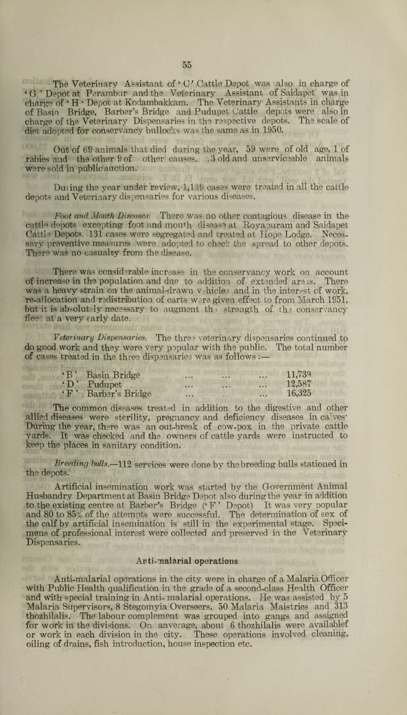 The Veterinary Assistant of ‘ CP Cattle Depot was also in charge of 4 G ’ Depot at Perambur and the Veterinary Assistant of Saidapet was in charge of ‘ H ' Depot at Kodambakkam. The Veterinary Assistants in charge of Basin Bridge, Barber’s Bridge and Pudupet Cattle depots were also in charge of the Veterinary Dispensaries in the respective depots. The scale of diet adopted for conservancy bullocks was the same as in 1950. Out of 69 animals that died during the year, 59 were of old age, 1 of rabies and the other 9 of other causes. , 3 old and unserviceable animals were sold in public auction. Du Ling the year under review, 1,139 cases were treated in all the cattle depots and Veterinary dispensaries for various diseases. Foot and Mouth Diseases-. There was no other contagious disease in the cattle depots excepting foot and mouth disease at Royapuram and Saidapet Cattle Depots. 131 cases were segregated and treated at Hope Lodge. Neces¬ sary preventive measures were adopted to check the spread to other depots. There was no casualty from the disease. There was considerable increase in the conservancy work on account of increase in the population and due to addition of extended areas. There was a heavy strain on the animal-drawn vehicles and in the interest of work, re-allocation and redistribution of carts were given effect to from March 1951, but it is absolutely necessary to augment tha strength of the conservancy flee at a very early date. Veterinary Dispensaries-. The three veterinary dispensaries continued to do good work and they were very popular with the public. The total number of cases treated in the three dispensaries was as follows :— ‘B’ Basin Bridge ... ... ... 11,739 ‘D’ Pudupet ... ... ... 12,587 ‘F’ Barber’s Bridge ... ... 16,325 The common diseases treated in addition to the digestive and other allied diseases were sterility, pregnancy and deficiency diseases in caTves* During the year, there was an out-break of cow-pox in the private cattle yards. It was checked and the owners of cattle yards were instructed to keep the places in sanitary condition. Breeding bulls—112 services were done by the breeding bulls stationed in the depots. Artificial insemination work was started by the Government Animal Husbandry Department at Basin Bridge Depot also during the year in addition to the existing centre at Barber's Bridge (‘ F ’ Depot) It was very popular and 80 to 85% of the attempts were successful. The determination of sex of the calf by artificial insemination is still in the experimental stage. Speci¬ mens of professional interest were collected and preserved in the Veterinary Dispensaries. Arti-malarial operations Anti-malarial operations in the city were in charge of a Malaria Officer with Public Health qualification in the grade of a second-class Health Officer and with special training in Anti- malarial operations. He was assisted by 5 Malaria Supervisors, 8 Stegomyia Overseers, 50 Malaria Maistries and 313 thozhilalis. The labour complement was grouped into gangs and assigned for work in the divisions. On anverage, about 6 thozhilalis were availablef or work in each division in the city. These operations involved cleaning, oiling of drains, fish introduction, house inspection etc.
