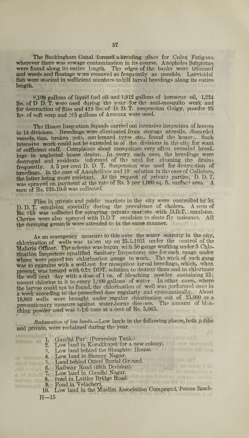 The Buckingham Canal formed a bre3ding place for Culex Fatignrs- wherever there was sewage contamination in its course. Anopheles Subpictus- were found along its entire length. The edges of the banks were trimmed and weeds and floatage were removed as frequently as possible. Larvicidal fish were stocked in sufficient numbers to kill larval breedings along its entire length. 6,109 gallons of liquid fuel oil and 1,812 gallons of kerosene oil, 1,224 lbs. of D D. T. were used during the year for the anti-mosquito work and for destruction of flies and 419 lbs. of D. D. T. suspension Geigy, powder 95 lb?- of soft soap and 265 gallons of Aromax were used. The House Inspection Squads carried out intensive inspection of houses in 14 divisions. Breedings were eliminated from storage utensils, discarded vessels, tins, broken pot', condemned tyres etc., found the houses Such intensive work could not be extended to al' the divisions in the city for want of sufficient staff. Complaints about mosquitoes very often revealed breed¬ ings in neglected house drains. In every such case, the breedings were destroyed and residents informed of the need for cleaning the drains frequently. A 5 per cent D. D. T. Suspension was used for destruction of breedings, in the case of Anophelines and 10\ solution in the case of Culicines, the latter being more resistant. At the request of private parties, D. D. T. was sprayed on payment at the rate of Rs. 5 per 1,000 sq. ft. surface area. A sum of Rs. 939-10-0 was collected. Flies in private and public markets in the city were controlled by 5% D. D. T. emulsion specially during the prevalence of cholera. A sum of Rs. 915 was collected for spraying private markets with D.D.T. emulsion. Cheries were also sprayed with D.D.T emulsion to abate fly nuisance. All the dumping grounds were attended to in the same manner. As an emergency measure to tide over the water scarcity in the city, chlorination of wells was taken up on 25-1-1951 under the control of the Malaria Officer. The scheme was begun widi 50 gangs working under 5 Chlo¬ rination Inspectors (qualified Sanitary Inspectors) one for each range under whom were posted ten chlorination gangs to work. The work of each gang was to examine with, a well-net for mosquitos larval bleedings, which, when present, was treated with 0.2% DDT. solution to destroy them and to chlorinate the well next day with a dose of 1 oz. of bleaching powder containing 33 nasant chlorine in it to every 1,000 gallons of water In other cases, where the larvae could not be found, the chlorination of well was performed once in a week according to the prescribed dose regularly and systematically. About 18,860 wells were brought under regular chlorination out of 23,000 as a precautionary measure against water-borne dise ises. The amount of blea¬ ching powder used was 8-1/6 tons at a cost of Rs. 5,063. Reclamation of low lands.—Low lands in the following places, both public and private, were reclaimed during the year. 1. Gandhi Par1: (Perambur Tank.) 2. Low land in Korukkupet for a new colony. 3. Low land behind the Slaughter House. 4. Low land in Shenoy Nagar. 5. Land behind Otteri Burial Ground. 6. Railway Road (48th Division). 7. Low land in Gandhi Nagar. 8. Pond in Lattice Bridge Road- 9. Pond in Yelacheri. 10. Low land in the Muslim Association Compound, Peters Road- H—15