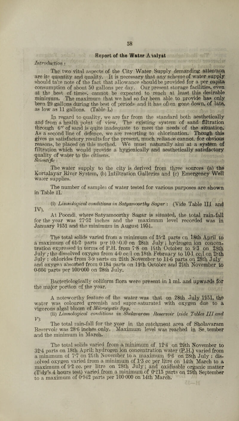 Report of the Water Analyst t. : :• ' f . • « • • r . , f , ■ .■ Introduction : The two vital aspects of the City Water Supply demanding attention are its quantity and quality. It is necessary that any scheme of water supply should tahe note of the fact that allowance should be provided for a per capita consumption of about 50 gallons per day. Our present storage facilities^ even at the best of times, cannot be expected to reach at least this desirable minimum. The maximum that we had so far been able to provide has only been 29 gallons during the best of periods and it has often gone down, of late, as low as 11 gallons. (Table I.) In regard to quality, we are far from the standard both aesthetically and from a health point of view. The existing system of sand filtration through 6V of sand is quite inadequate to meet the needs of the situation. As a second line of defence, we are resorting to chlorination. Though this gives us satisfactory.results for the present, much reliance cannot, for obvious reasons, be placed on this method. We must naturally aim at a system of filtration which would provide a hygienically and aesthetically satisfactory quality of water to the citizens. Scientific: * C f [ t , « t ■ f . *■ f • ' f .• • *. • , . The water supply to the city is derived from three sources (a) the Rortalayar River System, (b) Infiltration Galleries and (c) Emergency Well waier supplies. The number of samples of water tested for various purposes are shown in Table II. • r r I , * (i) Limnological conditions in Satyamoorthy Sagar : (Vide Table III and m At Poondi, where Satyamoorthy Sagar is situated, the total rain-fall for the year was 27*52 inches and the maximnm level recorded was in January 1951 and the minimum in August 1951. The total solids varied from a minimum of 25*2 parts cn 18th April to a maximum of 61-2 parts per lOd-030 on 28th July; hydrogen ion concen¬ tration expressed in terms of P.H. from 7*8 on 19th October to 9*3 on 28th July ; the dissolved oxygen from 4-0 cc/1 on 18th February to 10-1 cc/1 on 28th July ; chlorides from 3-9 Darts on 29th November to 11-6 parts on 28th July and oxygen absorbed from 0 184 parts on 19th October and 29th November to 0-604 parts per 100*000 on 28th July. ’ '• - ' i • f f • C • - r Bacteriologically coliform flora were present in 1 ml. and upwards for the major portion of the year. A noteworthy feature of the water was that on 28th July 1951, the water was coloured greenish and super-saturated with oxygen due to a vigorous algal bloom of Microcystis Spp. (ii) Limnological conditions in Shoiavar am Reservoir [vide Tables III and V): The total rain-fall for the year in the catchment area of Sholavaram Reservoir was 28*6 inches only. Maximum level was reached in SeL tember and the minimum in March. The total solids varied from a minimum of 12*4 on 29th November to 32’4 parts on 18th April; hydrogen ion concentration water (P.H.) varied from a minimum of 7*7 on 29th November to a maximum 9*6 on 28th July ; dis¬ solved oxygen varied from a minimum of 1*3 cc per litre on 14th March to a maximum of 9*2 cc. per litre on 28th July; and oxidisable organic matter (T:dy’s 4 hours test) varied from a minimum of 0*215 parts on 29th September to a maximum of 0*942 parts per 100 000 on 14th March.