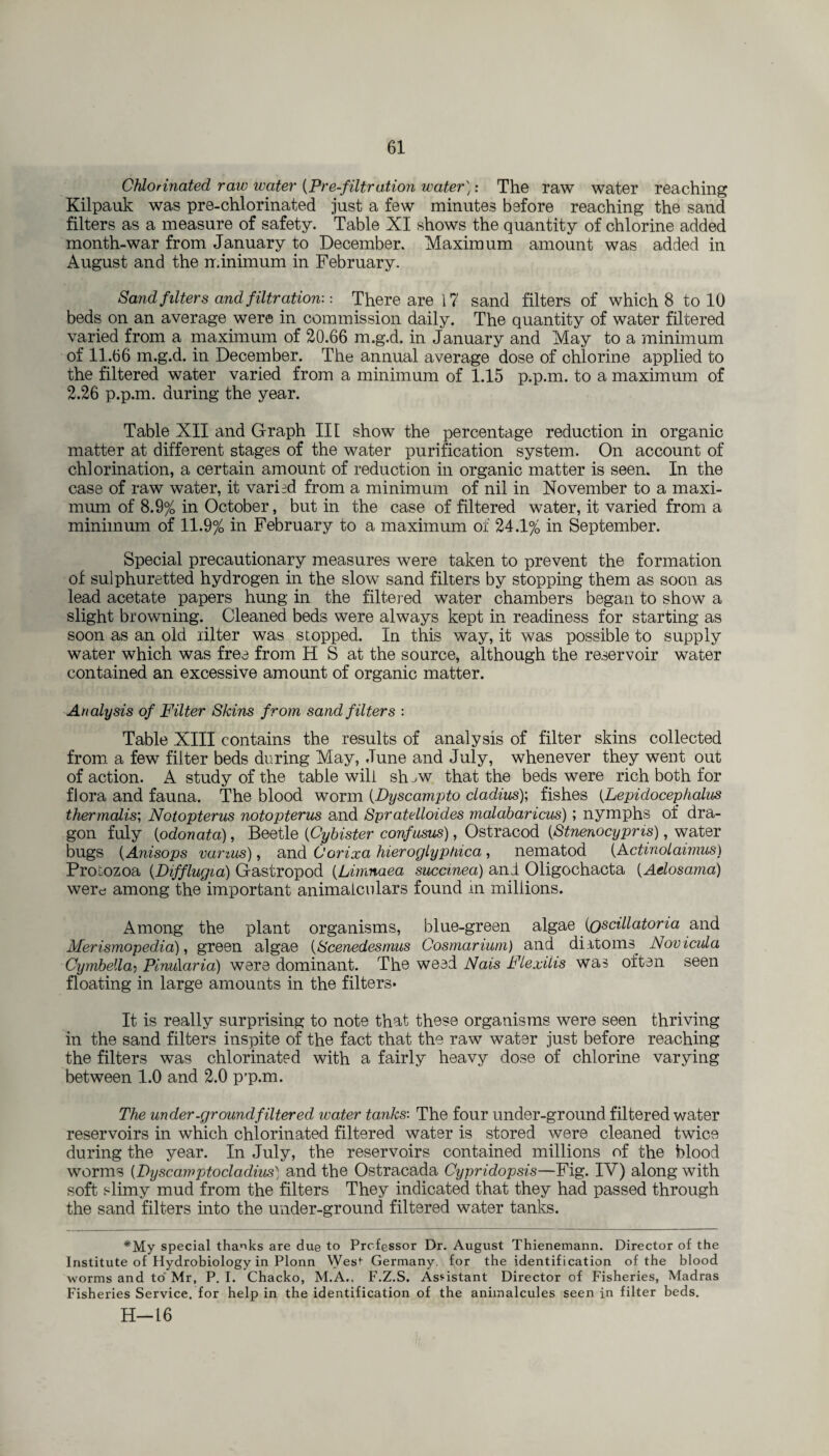 Chlorinated raw water (Pre-filtration water): The raw water reaching Kilpauk was pre-chlorinated just a few minutes before reaching the sand filters as a measure of safety. Table XI shows the quantity of chlorine added month-war from January to December. Maximum amount was added in August and the minimum in February. Sand filters and filtration-.: There are i 7 sand filters of which 8 to 10 beds on an average were in commission daily. The quantity of water filtered varied from a maximum of 20.66 m.g.d. in January and May to a minimum of 11.66 m.g.d. in December. The annual average dose of chlorine applied to the filtered water varied from a minimum of 1.15 p.p.m. to a maximum of 2.26 p.p.m. during the year. Table XII and Graph III show the percentage reduction in organic matter at different stages of the water purification system. On account of chlorination, a certain amount of reduction in organic matter is seen. In the case of raw water, it varied from a minimum of nil in November to a maxi¬ mum of 8.9% in October, but in the case of filtered water, it varied from a minimum of 11.9% in February to a maximum of 24.1% in September. Special precautionary measures were taken to prevent the formation of sulphuretted hydrogen in the slow sand filters by stopping them as soon as lead acetate papers hung in the filtered water chambers began to show a slight browning. Cleaned beds were always kept in readiness for starting as soon as an old lilter was stopped. In this way, it was possible to supply water which was free from H S at the source, although the reservoir water contained an excessive amount of organic matter. Analysis of Filter Skins from sand filters : Table XIII contains the results of analysis of filter skins collected from a few filter beds during May, June and July, whenever they went out of action. A study of the table will sh ^w that the beds were rich both for flora and fauna. The blood worm (Dyscampto cladius); fishes (.Lepidocephalus thermalis; Notopterus notopterus and Spratelloides malabaricus); nymphs of dra¬ gon fuly (odonata), Beetle (Cybister confnsus), Ostracod (Stnenocypris), water bugs (Anisops vanus), and Oorixa hieroglyptdca, nematod (Actinolaimus) Protozoa (Difflugia) Gastropod (Limnaea succmea) and Oligochacta (Aelosama) were among the important animaiculars found in millions. Among the plant organisms, blue-green algae (Qseillatoria and Merismopedia), green algae (Scenedesmus Cosmarium) and diitoms Novicula Cymbella> PinuXaria) were dominant. The weed Nais Flexilis was often seen floating in large amounts in the filters* It is really surprising to note that these organisms were seen thriving in the sand filters inspite of the fact that the raw water just before reaching the filters was chlorinated with a fairly heavy dose of chlorine varying between 1.0 and 2.0 p’p*m. The under-ground filtered water tanks: The four under-ground filtered water reservoirs in which chlorinated filtered water is stored were cleaned twice during the year. In July, the reservoirs contained millions of the blood worms (Dyscamptocladius) and the Ostracada Cypridopsis—Fig. IY) along with soft slimy mud from the filters They indicated that they had passed through the sand filters into the under-ground filtered water tanks. *My special thanks are due to Professor Dr. August Thienemann. Director of the Institute of Hydrobiology in Plonn West Germany, for the identification of the blood worms and to Mr, P. I. Chacko, M.A.. F.Z.S. Assistant Director of Fisheries, Madras Fisheries Service, for help in the identification of the animalcules seen in filter beds. H—16