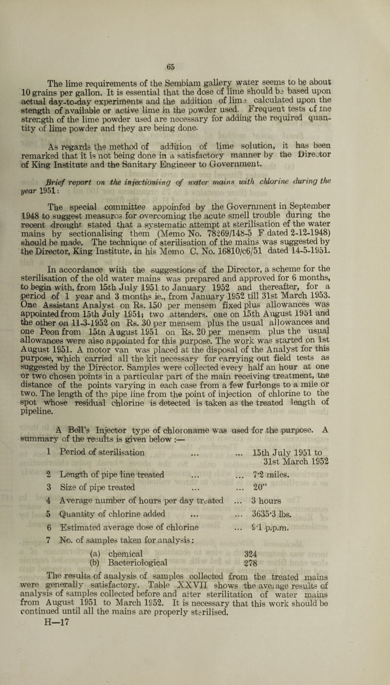 The lime requirements of the Sembiam gallery water seems to be about 10 grains per gallon. It is essential that the dose of lime should be based upon actual day-to-day experiments and the addition of lime calculated upon the stength of available or active lime in the powder used. Frequent tests of tne strength of the lime powder used are necessary for adding the required quan¬ tity of lime powder and they are being done. As regards the method of addition of lime solution, it has been remarked that it is not being done in a satisfactory manner by the Director of King Institute and the Sanitary Engineer to Government. Brief report on the injectioniing of water mains with chlorine during the year 1951: The special committee appoinfed by the Government in September 1948 to suggest measures for overcoming the acute smell trouble during the recent drought stated that a systematic attempt at sterilisation ef the water mains by sectionalising them (Memo No. 78269/148-5 F dated 2-12-1948) should be made. The technique of sterilisation of the mains was suggested by the Director, King Institute, in his Memo C. No. 16810/c6/51 dated 14-5-1951. In accordance with the suggestions of the Director, a scheme for the sterilisation of the old water mains was prepared and approved for 6 months, to begin with, from 15th July 1951 to January 1952 and thereafter, for a period of 1 year and 3 months ie., from January 1952 till 31st March 1953. One Assistant Analyst on Rs. 150 per mensem fixed plus allowances was appointed from 15th July 1951; two attenders. one on 15th August 1951 and the other on 11-3-1952 on Rs. 30 per mensem plus the usual allowances and one Peon from 15-th August 1951 on Rs. 20 per mensem plus the usual allowances were also appointed for this purpose. The work was started on 1st August 1951. A motor van was placed at the disposal of the Analyst for this purpose, which carried all the kit necessary for carrying out field tests as suggested by the Director. Samples were collected every half an hour at one or two chosen points in a particular part of the main receiving treatment, tne distance of the points varying in each case from a few furlongs to a mile or two. The length of the pipe line from the point of injection of chlorine to the spot whose residual chlorine is -detected is taken as the treated length of pipeline. A Bell’s Injector type of chloroname was used for the purpose. A summary of the results is given below :— 1 Period of sterilisation 2 Length of pipe line treated 3 Size of pipe treated 4 A verage number of hours per day treated 5 Quantity of chlorine added 6 Estimated average dose of chlorine 7 No. of samples taken for analysis : (a) chemical 324 (b) Bacteriological 278 The results of analysis of samples collected from the treated mains were generally satisfactory. Table XXVII shows the average results of analysis of samples collected before and alter sterilitation of water mains from August 1951 to March 1952. It is necessary that this work should be continued until all the mains are properly sterilised. H—17 15th July 1951 to 31st March 1952 7*2 miles. 20” 3 hours 3635*3 lbs. ST p.p.m.
