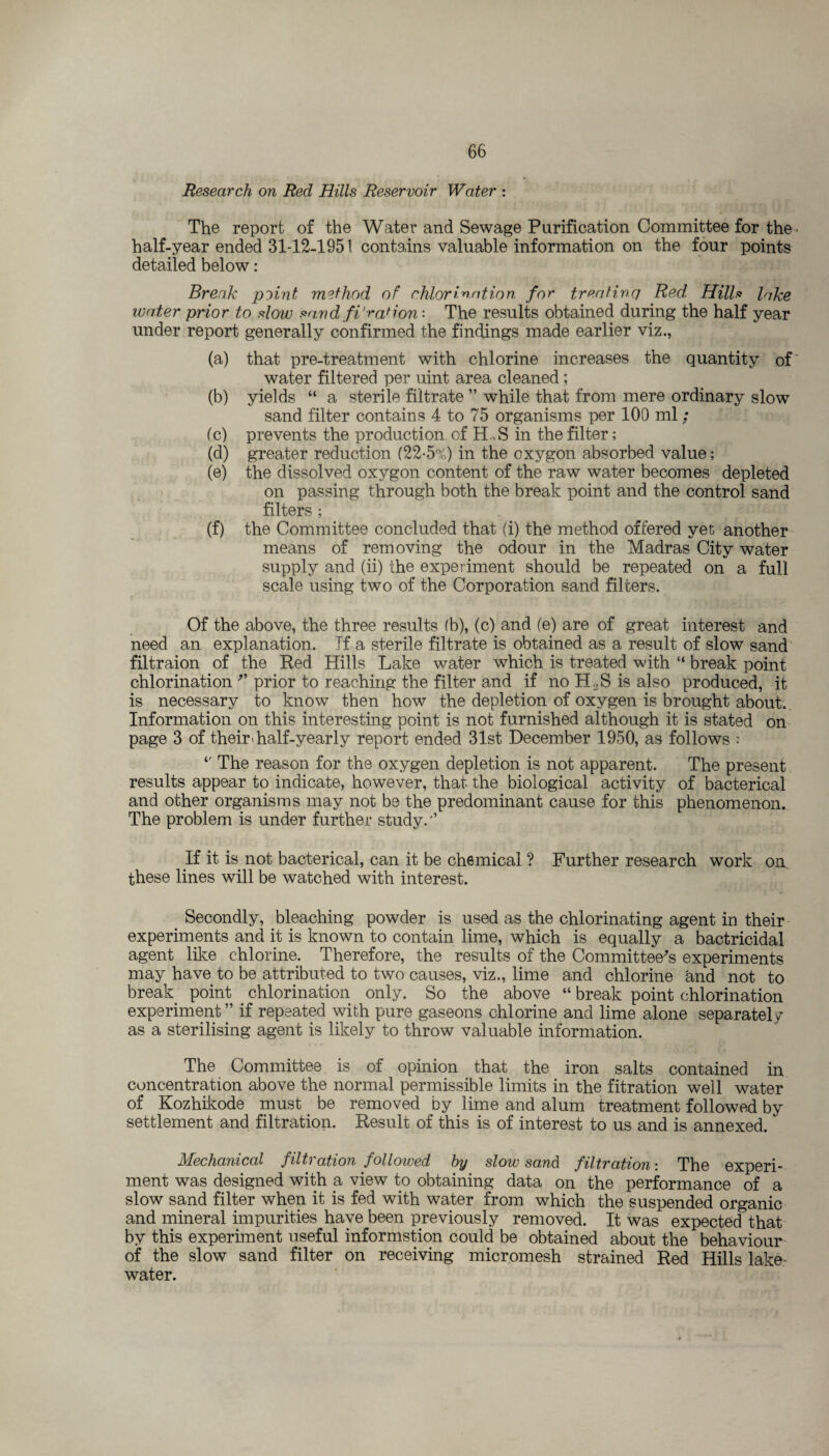 Research on Red Hills Reservoir Water : The report of the Water and Sewage Purification Committee for the half-year ended 31-12-1951 contains valuable information on the four points detailed below: Break p^int method of chlorination for treating Red, Hills lake water prior to slow savd fi*ration- The results obtained during the half year under report generally confirmed the findings made earlier viz., (a) that pre-treatment with chlorine increases the quantity of water filtered per uint area cleaned ; (b) yields “ a sterile filtrate ” while that from mere ordinary slow sand filter contains 4 to 75 organisms per 100 ml ; (c) prevents the production of H .,S in the filter; (d) greater reduction (22-5%) in the oxygon absorbed value; (e) the dissolved oxygon content of the raw water becomes depleted on passing through both the break point and the control sand filters ; (f) the Committee concluded that (i) the method offered yet another means of removing the odour in the Madras City water supply and (ii) the experiment should be repeated on a full scale using two of the Corporation sand filters. Of the above, the three results (b), (c) and (e) are of great interest and need an explanation. If a sterile filtrate is obtained as a result of slow sand filtraion of the Red Hills Lake water which is treated with “ break point chlorination '* prior to reaching the filter and if no H.2S is also produced, it is necessary to know then how the depletion of oxygen is brought about. Information on this interesting point is not furnished although it is stated on page 3 of their > half-yearly report ended 31st December 1950, as follows : *' The reason for the oxygen depletion is not apparent. The present results appear to indicate, however, that the biological activity of bacterical and other organisms may not be the predominant cause for this phenomenon. The problem is under further study.'5 If it is not bacterical, can it be chemical ? Further research work on these lines will be watched with interest. Secondly, bleaching powder is used as the chlorinating agent in their experiments and it is known to contain lime, which is equally a bactricidai agent like chlorine. Therefore, the results of the Committee's experiments may have to be attributed to two causes, viz., lime and chlorine and not to break point chlorination only. So the above “ break point chlorination experiment55 if repeated with pure gaseous chlorine and lime alone separately as a sterilising agent is likely to throw valuable information. The Committee is of opinion that the iron salts contained in concentration above the normal permissible limits in the fitration well water of Kozhikode must be removed by lime and alum treatment followed by settlement and filtration. Result of this is of interest to us and is annexed. Mechanical filtration followed hy slow sand filtration: The experi¬ ment was designed with a view to obtaining data on the performance of a slow sand filter when it is fed with water from which the suspended organic and mineral impurities have been previously removed. It was expected that by this experiment useful informstion could be obtained about the behaviour of the slow sand filter on receiving micromesh strained Red Hills lake- water.