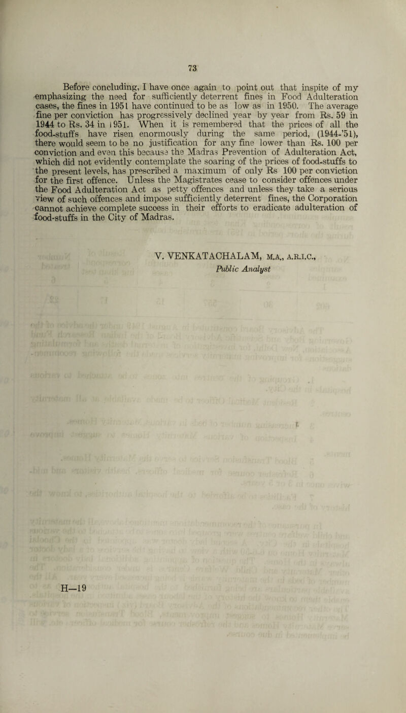 Before concluding, I have once again to point out that inspite of my 'emphasizing the need for sufficiently deterrent fines in Food Adulteration cases, the fines in 1951 have continued to be as low as in 1950. The average fine per conviction has progressively declined year by year from Rs. 59 in 1944 to Rs. 34 in 1951. When it is remembered that the prices of all the food-stuffs have risen enormously during the same period, (1944-’5l), there would seem to be no justification for any fine lower than Rs. 100 per conviction and even this because the Madras Prevention of Adulteration Act, which did not evidently contemplate the soaring of the prices of food-stuffs to the present levels, has prescribed a maximum of only Rs 100 per conviction for the first offence. Unless the Magistrates cease to consider offences under the Food Adulteration Act as petty offences and unless they take a serious view of such offences and impose sufficiently deterrent fines, the Corporation cannot achieve complete sucoess in their efforts to eradicate adulteration of food-stuffs in the City of Madras. V. VENKATACHALAM, m.a„ a.r.i.c„ Public Analyst r.