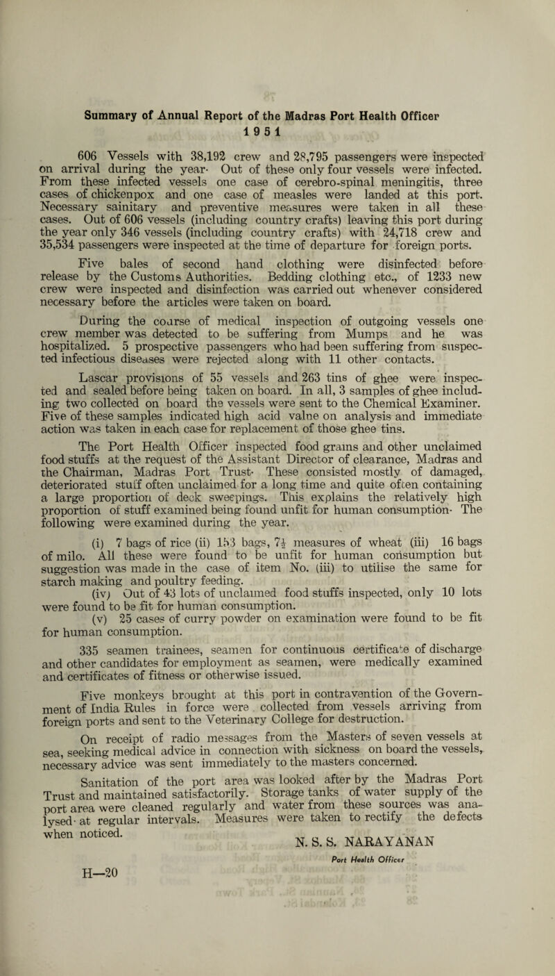 Summary of Annual Report of the Madras Port Health Officer 19 5 1 606 Vessels with 38,192 crew and 28,795 passengers were inspected on arrival during the year- Out of these only four vessels were infected. From these infected vessels one case of cerebro-spinal meningitis, three cases of chickenpox and one case of measles were landed at this port. Necessary sainitary and preventive measures were taken in all these cases. Out of 606 vessels (including country crafts) leaving this port during the year only 346 vessels (including country crafts) with 24,718 crew and 35,534 passengers were inspected at the time of departure for foreign ports. Five bales of second hand clothing were disinfected before release by the Customs Authorities. Bedding clothing etc., of 1233 new crew were inspected and disinfection was carried out whenever considered necessary before the articles were taken on board. During the coarse of medical inspection of outgoing vessels one crew member was detected to be suffering from Mumps and he was hospitalized. 5 prospective passengers who had been suffering from suspec¬ ted infectious diseases were rejected along with 11 other contacts. Lascar provisions of 55 vessels and 263 tins of ghee were inspec¬ ted and sealed before being taken on board. In all, 3 samples of ghee includ¬ ing two collected on board the vessels were sent to the Chemical Examiner. Five of these samples indicated high acid value on analysis and immediate action was taken in each case for replacement of those ghee tins. The Port Health Officer inspected food grams and other unclaimed food stuffs at the request of the Assistant Director of clearance, Madras and the Chairman, Madras Port Trust- These consisted mostly of damaged, deteriorated stuff often unclaimed for a long time and quite often containing a large proportion of deck sweepings. This explains the relatively high proportion of stuff examined being found unfit for human consumption- The following were examined during the year. (i) 7 bags of rice (ii) 153 bags, 7£ measures of wheat (iii) 16 bags of milo. All these were found to be unfit for human consumption but suggestion was made in the case of item No. (iii) to utilise the same for starch making and poultry feeding. (iv; Out of 43 lots of unclaimed food stuffs inspected, only 10 lots were found to be fit for human consumption. (v) 25 cases of curry powder on examination were found to be fit for human consumption. 335 seamen trainees, seamen for continuous certificate of discharge and other candidates for employment as seamen, were medically examined and certificates of fitness or otherwise issued. Five monkeys brought at this port in contravention of the Govern¬ ment of India Rules in force were . collected from vessels arriving from foreign ports and sent to the Veterinary College for destruction. On receipt of radio messages from the Masters of seven vessels at sea, seeking medical advice in connection with sickness on board the vessels, necessary advice was sent immediately to the masters concerned. Sanitation of the port area was looked after by the Madras Port Trust and maintained satisfactorily. Storage tanks of water supply of the port area were cleaned regularly and water from these sources was ana¬ lysed- at regular intervals. Measures were taken to rectify the defects when noticed. g. g. NARAYANAN H—20 Port Health Officer
