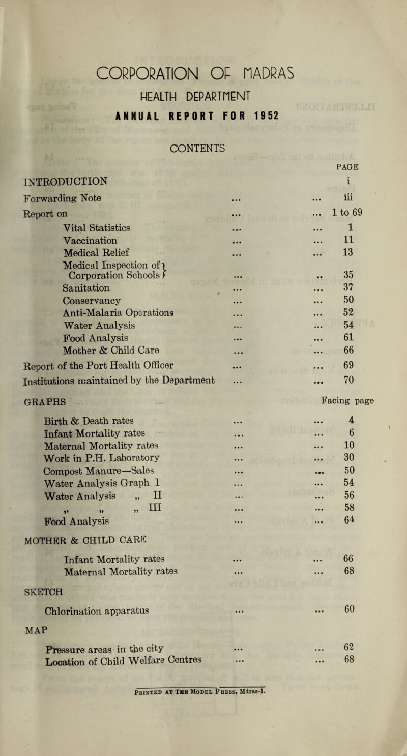 HEALTH DEPARTMENT ANNUAL REPORT FOR 1952 CONTENTS PAGE INTRODUCTION i Forwarding Note ... ... iii Report on ... ••• 1 to 69 Vital Statistics ... ... 1 Vaccination ... ... 11 Medical Relief ... ... 13 Medical Inspection of-) Corporation Schools > ... .. 35 Sanitation ... ... 37 Conservancy ... ... 50 Anti-Malaria Operations ... ... 52 Water Analysis ... ... 54 Food Analysis ... ... 61 Mother & Child Care ... ... 66 Report of the Port Health Officer ... ... 69 Institutions maintained by the Department ... 70 GRAPHS Facing page Birth & Death rates Infant Mortality rates Maternal Mortality rates Work in P.H. Laboratory Compost Manure—Sales Water Analysis Graph 1 Water Analysis „ II III »» >» »» Food Analysis MOTHER & CHILD CARE Infant Mortality rates Maternal Mortality rates SKETCH Chlorination apparatus MAP Pressure areas in the city Location of Child Welfare Centres 4 6 10 30 50 54 56 58 64 66 68 60 62 68 Printed at The Model Press, Mdras-1.