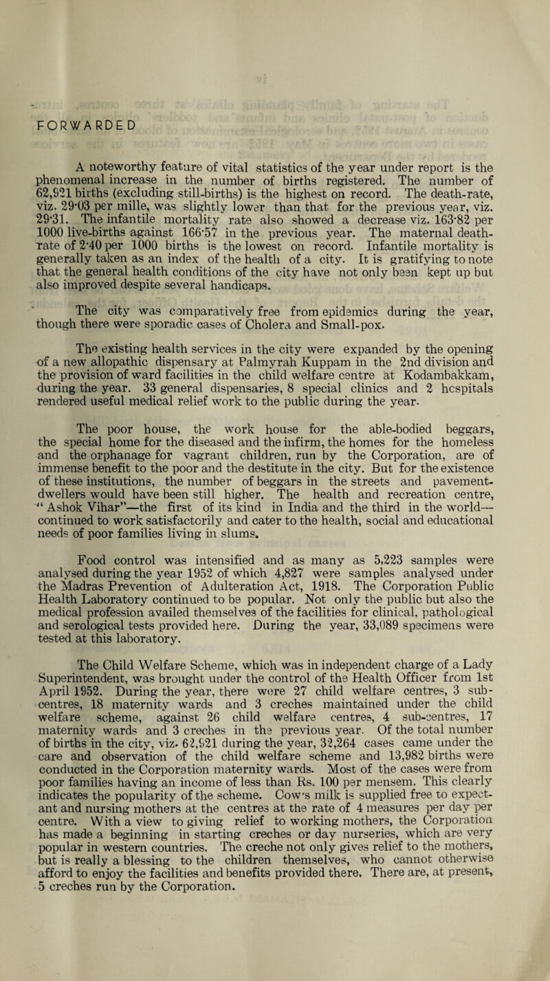 FORWARDED A noteworthy feature of vital statistics of the year under report is the phenomenal increase in the number of births registered. The number of 62,921 births (excluding still-births) is the highest on record. The death-rate, viz. 29*03 per mille, was slightly lower than that for the previous year, viz. 29*31. The infantile mortality rate also showed a decrease viz. 163*82 per 1000 live-births against 166*57 in the previous year. The maternal death- rate of 2*40 per 1000 births is the lowest on record. Infantile mortality is generally taken as an index of the health of a city. It is gratifying to note that the general health conditions of the city have not only been kept up but also improved despite several handicaps. The city was comparatively free from epidemics during the year, though there were sporadic cases of Cholera and Small-pox. The existing health services in the city were expanded by the opening of a new allopathic dispensary at Palmyrah Kuppam in the 2nd division and the provision of ward facilities in the child welfare centre at Kodambakkam, during the year. 33 general dispensaries, 8 special clinics and 2 hospitals rendered useful medical relief work to the public during the year. The poor house, the work house for the able-bodied beggars, the special home for the diseased and the infirm, the homes for the homeless and the orphanage for vagrant children, run by the Corporation, are of immense benefit to the poor and the destitute in the city. But for the existence of these institutions, the number of beggars in the streets and pavement- dwellers would have been still higher. The health and recreation centre, “ Ashok Vihar”—the first of its kind in India and the third in the world— continued to work satisfactorily and cater to the health, social and educational needs of poor families living in slums. Food control was intensified and as many as 5,223 samples were analysed during the year 1952 of which 4,827 were samples analysed under the Madras Prevention of Adulteration Act, 1918. The Corporation Public Health Laboratory continued to be popular. Not only the public but also the medical profession availed themselves of the facilities for clinical, pathological and serological tests provided here. During the year, 33,089 specimens were tested at this laboratory. The Child Welfare Scheme, which was in independent charge of a Lady Superintendent, was brought under the control of the Health Officer from 1st April 1952. During the year, there were 27 child welfare centres, 3 sub- centres, 18 maternity wards and 3 creches maintained under the child welfare scheme, against 26 child welfare centres, 4 sub-centres, 17 maternity wards and 3 creches in the previous year. Of the total number of births in the city, viz. 62,921 during the year, 32,264 cases came under the care and observation of the child welfare scheme and 13,982 births were conducted in the Corporation maternity wards. Most of the cases were from poor families having an income of less than Rs, 100 per mensem. This clearly indicates the popularity of the scheme. Cow’s milk is supplied free to expect¬ ant and nursing mothers at the centres at the rate of 4 measures per day per centre. With a view to giving relief to working mothers, the Corporation has made a beginning in starting creches or day nurseries, which are very popular in western countries. The creche not only gives relief to the mothers, but is really a blessing to the children themselves, who cannot otherwise afford to enjoy the facilities and benefits provided there. There are, at present, 5 creches run by the Corporation.