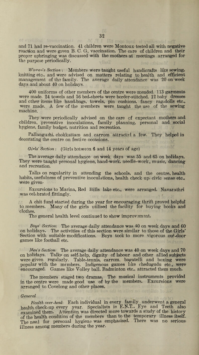 and 71 had re-vaccination. 41 children were Montoux-tested all with negative reaction and were given B. C. G. vaccination. The care of children and their proper upbringing was discussed with the mothers at meetings arranged for the purpose periodically. Women's Section : Members were taught useful handicrafts like sewing, knitting etc., and were advised on matters relating to health and efficient management of the family. The average daily attendance was 20 on week days and about 40 on holidays. 400 uniforms of other members of the centre were mended. 113 garments were made. 24 towels and 56 bed-sheets were border-stitched. 12 baby dresses and other items like hand-bags, towels, pin cushions, fancy rag-dolls etc., were made. A few of the members were taught the use of the sewing machine. They were periodically advised on the care of expectant mothers and children, preventive inoculations, family planning, personal and social hygiene, family budget, nutrition and recreation. Pallanguzhi, chokkattam and carrom attracted a few. They helped in decorating the centre on festive occasions. Gills' Section : (Girls between 6 and L4 year3 of age) The average daily attendance on week days was 55 and 65 on holidays. They were taught personal hygiene, hand-work, needle-work, music, dancing and recreation. Talks on regularity in attending the schools, and the centre, health habits, usefulness of preventive inoculations, health check up. civic sense etc., were given- Excursions to Marina, Red Hills lake etc., were arranged. Navarathri was celebrated fittingly. ■ A chit fund started during the year for encouraging thrift proved helpful to members. Many of the girls utilised the facility for buying books and clothes. The general health level continued to show improvement. Boys' Section: The average daily attendance was 40 on week days and 60 on holidays. The activities of this section were similar to those of the Girls’ Section with suitable modifications. Boys took to more vigorous out-door games like football etc. Men's Section: The average daily attendance was 40 on week days and 70 on holidays. Talks on self-help, dignity of labour and other allied subjects were given regularly. Table-tennis, carrom. bagatelli and boxing were popular with the members. Indigenous games hke chedugudu etc, were encouraged. Games like Volley ball, Badminton etc., attracted them much. The members staged two dramas. The musical instruments provided in the centre were made good use of by the members. Excursions were arranged to Covelong and other places. General Health over-haul: Each individual in every family underwent a general health check-up every year. Specialists in E.N.T., Eye and Teeth also examined them. Attention was directed more towards a study of the history of the health condition of the members than to the temporary illness itself. The need for personal hygiene was emphasised. There was no serious illness among members during the year.
