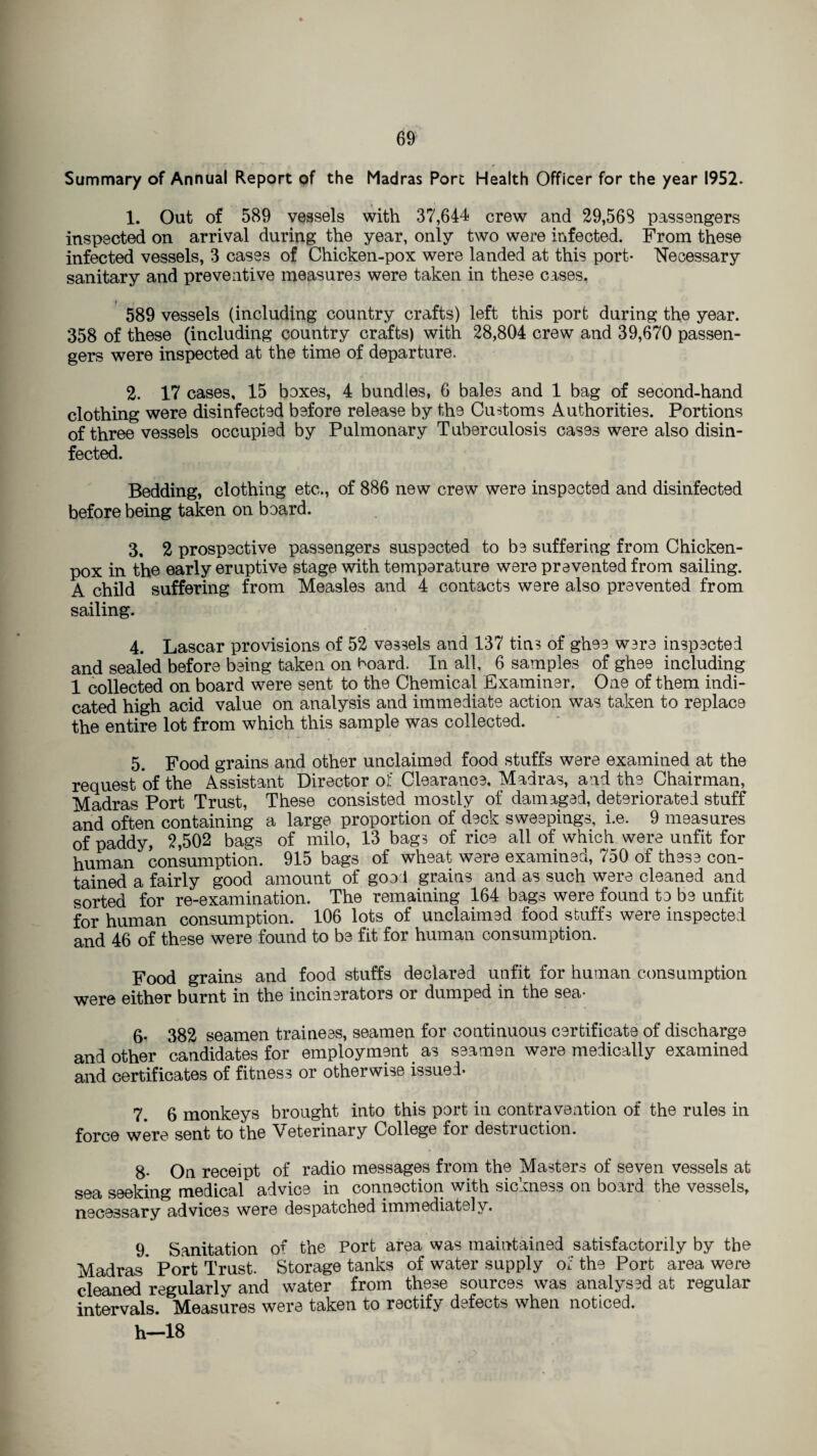 Summary of Annual Report of the Madras Port Health Officer for the year 1952. 1. Out of 589 vessels with 37,644 crew and 29,568 passengers inspected on arrival during the year, only two were infected. From these infected vessels, 3 cases of Chicken-pox were landed at this port- Necessary sanitary and preventive measures were taken in these cases. 589 vessels (including country crafts) left this port during the year. 358 of these (including country crafts) with 28,804 crew and 39,670 passen¬ gers were inspected at the time of departure. 2. 17 cases, 15 boxes, 4 bundles, 6 bales and 1 bag of second-hand clothing were disinfected before release by the Customs Authorities. Portions of three vessels occupied by Pulmonary Tuberculosis cases were also disin¬ fected. Bedding, clothing etc., of 886 new crew were inspected and disinfected before being taken on board. 3. 2 prospective passengers suspected to be suffering from Chicken- pox in the early eruptive stage with temperature were prevented from sailing. A child suffering from Measles and 4 contacts were also prevented from sailing. 4. Lascar provisions of 52 vessels and 137 tins of ghee ware inspected and sealed before being taken on hoard. In all, 6 samples of ghee including 1 collected on board were sent to the Chemical Examiner. One of them indi¬ cated high acid value on analysis and immediate action was taken to replace the entire lot from which this sample was collected. 5. Food grains and other unclaimed food stuffs were examined at the request of the Assistant Director of Clearance, Madras, and the Chairman, Madras Port Trust, These consisted mostly of damaged, deteriorated stuff and often containing a large proportion of deck sweepings, i.e. 9 measures of paddy, 2,502 bags of milo, 13 bags of rice all of which were unfit for human consumption. 915 bags of wheat were examined, 750 of these con¬ tained a fairly good amount of good grains and as such were cleaned and sorted for re-examination. The remaining 164 bags were found to be unfit for human consumption. 106 lots of unclaimed food stuffs were inspected and 46 of these were found to be fit for human consumption. Food grains and food stuffs declared unfit for human consumption were either burnt in the incinerators or dumped in the sea- 6- 382 seamen trainees, seamen for continuous certificate of discharge and other candidates for employment as seamen were medically examined and certificates of fitness or otherwise issued- 7. 6 monkeys brought into this port in contravention of the rules in force were sent to the Veterinary College for destruction. 8- On receipt of radio messages from the Masters of seven vessels at sea seeking medical advice in connection with sickness on board the vessels, necessary advices were despatched immediately. 9. Sanitation o^ the Port area was maintained satisfactorily by the Madras* Port Trust. Storage tanks of water supply of the Port area were cleaned regularly and water from these sources was analysed at regular intervals. Measures were taken to rectify defects when noticed. h—18