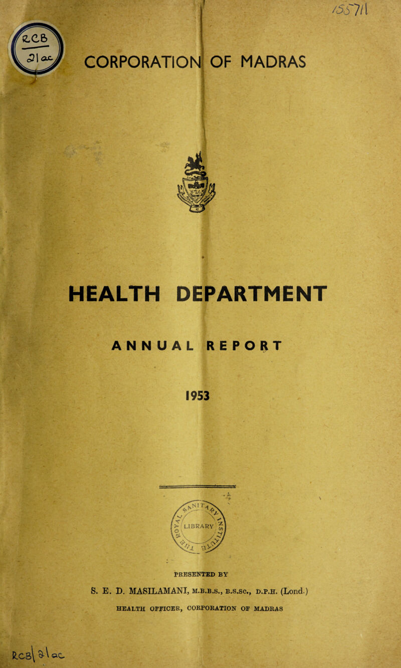 vA ‘-r* v '* iv 0 CORPORATION /5/T OF MADRAS I ( HEALTH DEPARTMENT r - ANNUAL REPORT 1953 PRESENTED BY S. E. B. MASILAMANI, m.b.b.s., b.s.sc., d.p.h. (Lond.) HEALTH OFFICER, CORPORATION OF MADRAS R.cb\ GO