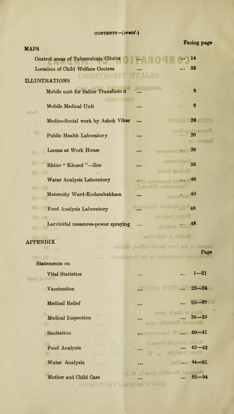 CONTENTS—{C0Htd •) MAPS Facing page Control areas of Tuberculosis Clinics • mm ... 14 Location of Child Welfare Centres m m • ... 55 ILLUSTRATIONS Mobile unit for Saline Transfusio n • mm .. . 8 Mobile Medical Unit • mm ... 8 Medico-Social work by Ashok Vihar ... 20 Public Health Laboratory • • • .... 20 Looms at Work House • • • .... 36 Rhino “ Khusol ”—Zoo 36 Water Analysis Laboratory • • ... 40 Maternity Ward-Kodambakkam * ... 40 Pood Analysis Laboratory mm • ... 48 Larvicidal measures-power spraying ... .... 48 APPENDIX Page Statements on Vital Statistics « » » ... 1—21 Vaccination m m m ... 22—24 Medical Relief « • • ... 25—87 Medical Inspection • • • ... 38—39 Sanitation • • • ... 40—41 Food Analysis • mm 4 «.» ... 42—43 Water Analysis • • • ... 44—81 Mother and Child Care • • • ... 82—94