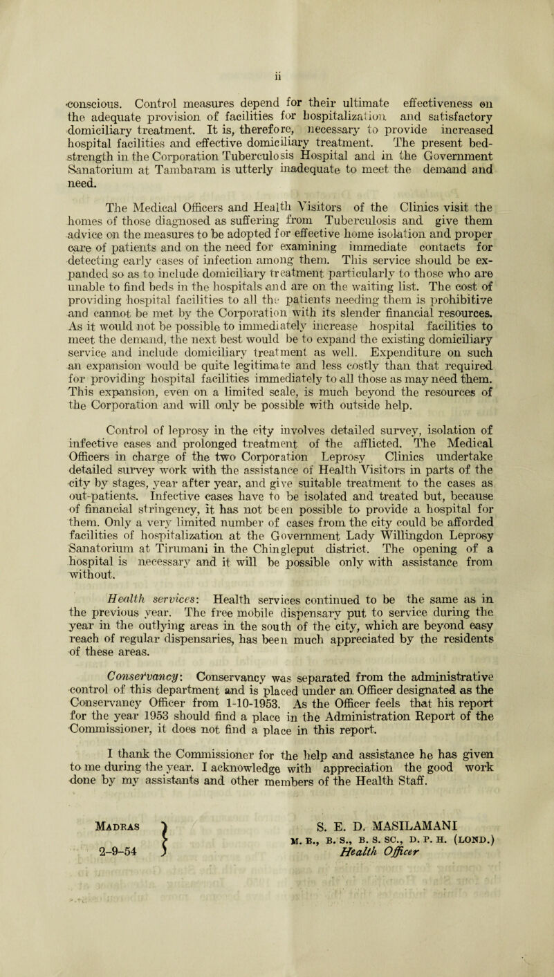 -conscious. Control measures depend for their ultimate effectiveness on the adequate provision of facilities for hospitalization and satisfactory domiciliary treatment. It is, therefore, necessary to provide increased hospital facilities and effective domiciliary treatment. The present bed- strength in the Corporation Tuberculosis Hospital and in the Government Sanatorium at Tambaram is utterly inadequate to, meet the demand and need. The Medical Officers and Health Visitors of the Clinics visit the homes of those diagnosed as suffering from Tuberculosis and give them advice on the measures to be adopted for effective home isolation and proper care of patients and on the need for examining immediate contacts for detecting early cases of infection among them. This service should be ex¬ panded so as to include domiciliary treatment particularly to those who are unable to find beds in the hospitals and are on the waiting list. The cost of providing hospital facilities to all the patients needing them is prohibitive and cannot be met by the Corporation with its slender financial resources. As it would not be possible to immediately increase hospital facilities to meet the demand, the next best would be to expand the existing domiciliary service and include domiciliary treatment as well. Expenditure on such an expansion would be quite legitimate and less costly than that required for providing hospital facilities immediately to all those as may need them. This expansion, even on a limited scale, is much beyond the resources of the Corporation and will only be possible with outside help. Control of leprosy in the city involves detailed survey, isolation of infective cases and prolonged treatment of the afflicted. The Medical Officers in charge of the two Corporation Leprosy Clinics undertake detailed survey work with the assistance of Health Visitors in parts of the city by stages, year after year, and give suitable treatment to the cases as out-patients. Infective cases have to be isolated and treated but, because of financial stringency, it has not been possible to provide a hospital for them. Only a very limited number of cases from the city could be afforded facilities of hospitalization at the Government Lady Willingdon Leprosy Sanatorium at Tirumani in the Chingleput district. The opening of a hospital is necessary and it will be possible only with assistance from without. Health services: Health services continued to be the same as in the previous year. The free mobile dispensary put to service during the year in the outlying areas in the south of the city, which are beyond easy reach of regular dispensaries, has been much appreciated by the residents of these areas. Conservancy. Conservancy was separated from the administrative control of this department and is placed under an Officer designated as the Conservancy Officer from 1-10-1953. As the Officer feels that his report for the year 1953 should find a place in the Administration Report, of the Commissioner, it does not find a place in this report. I thank the Commissioner for the help and assistance he has given to me during the year. I acknowledge with appreciation the good work done by my assistants and other members of the Health Staff. Madras J S. E. D. MASILAMANI > M. B., B. S., B. s. SC., D. P. H. (LOND.) 2-9-54 ) Health Officer ■' , tc.