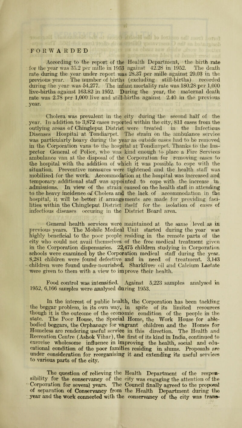 FORWARDED According to the report of the Health Department, the birth rate for the year was 35.2 per mille in 1953 against 42.28 in 1952. The death rate during the year under report was 28.37 per mille against 29.03 in the previous year. The number of births (excluding still-births) recorded during the year was 54,277. The infant mortality rate was 180.28 per 1,000 live-births against 163.82 in 1952. During the year, the maternal death rate was 2.78 per 1,000 live and still-births against 2.40 in the previous _ year. Cholera was prevalent in the city during the second half of the year. In addition to 3,872 cases reported within the city, 811 cases from the outlying areas of Chingleput District were treated in the Infectious Diseases Hospital at. Tondiarpet. The strain on the ambulance service was particularly heavy during the year as outside cases had to be removed in the Corporation vans to the hospital at Tondiarpet. Thanks to the Ins¬ pector General of Police, who was kind enough to place a Fire Services ambulance van at the disposal of the Corporation for removing cases to the hospital with the addition of which it was possible to cope with the situation. Preventive measures were tightened and the health staff was mobilised for the work. Accommodation at the hospital was increased and temporary additional staff was appointed to cope with the increase in admissions. In view of the strain caused on the health staff in attending to the heavy incidence of Cholera and the lack of accommodation in the hospital, it will be better if arrangements are made for providing faci¬ lities within the Chingleput District itself for the isolation of cases of infectious diseases occuring in the District Board area. General health services were maintained at the same level as in previous years. The Mobile Medical Unit started during the year was highly beneficial to the poor people residing in the remote parts of the city who could not avail themselves of the free medical treatment given in the Corporation dispensaries. 22,475 children studying in Corporation schools were examined by the Corporation medical staff during the year. 8,281 children were found defective and in need of treatment. 3,143 children were found under-nourished. Sharkliver oil and Calcium Lactate were given to them with a view to improve their health. Food control was intensified. Against 5,223 samples analysed in 1952, 6,166 samples were analysed during 1953. In the interest of public health, the Corporation has been tackling the beggar problem, in its own way, in spite of its limited resources though it is the outcome of the economic condition of the people in the state. The Poor House, the Special Home, the Work House for able- bodied beggars, the Orphanage for vagrant children and the Homes for Homeless are rendering useful service in this direction. The Health and Recreation Centre (Ashok Vihar), the first of its kind in India, continued to exercise wholesome influence in improving the health, social and edu¬ cational condition of the poor families residing in slums. Proposals are under consideration for reorganising it and extending its useful services to various parts of the city. The question of relieving the Health Department of the respon¬ sibility for the conservancy of the city was engaging the attention of the f Corporation for several years. The Council finally agreed to the proposal of separation of Conservancy from the Health Department during the year and the work connected with the conservancy of the city was tran»-