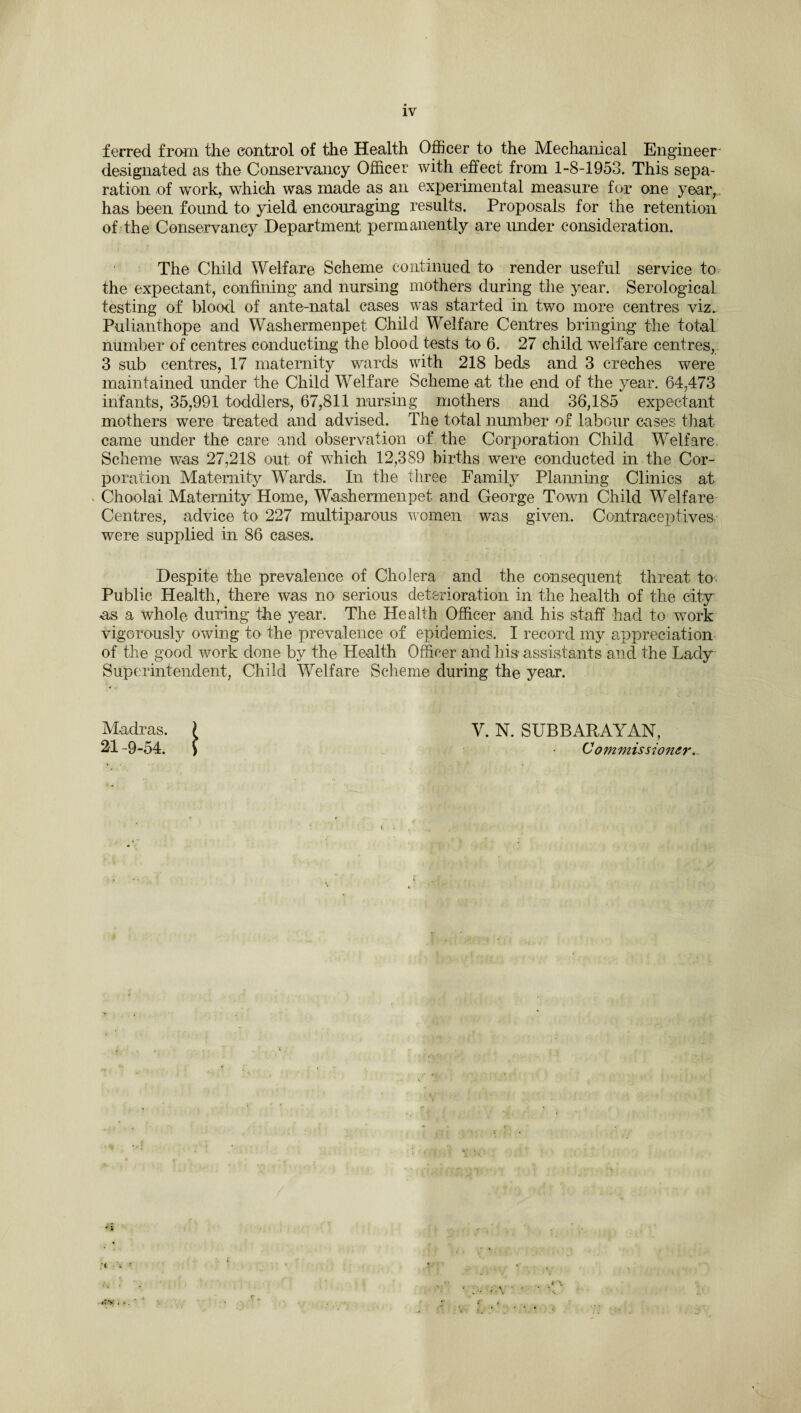 ferred from the control of the Health Officer to the Mechanical Engineer- designated as the Conservancy Officer with effect from 1-8-1953. This sepa¬ ration of work, which was made as an experimental measure for one year, has been found to yield encouraging results. Proposals for the retention of the Conservancy Department permanently are under consideration. The Child Welfare Scheme continued to render useful service to the expectant, confining and nursing mothers during the year. Serological testing of blood of ante-natal cases was started in two more centres viz. Pulianthope and Washermenpet Child Welfare Centres bringing the total number of centres conducting the blood tests to 6. 27 child welfare centres, 3 sub centres, 17 maternity wards with 218 beds and 3 creches were maintained under the Child Welfare Scheme at the end of the year. 64,473 infants, 35,991 toddlers, 67,811 nursing mothers and 36,185 expectant mothers were treated and advised. The total number of labour cases that came under the care and observation of the Corporation Child Welfare. Scheme was 27,218 out of wdiich 12,389 births were conducted in the Cor¬ poration Maternity Wards. In the three Family Planning Clinics at Choolai Maternity Home, Washermenpet and George Town Child Welfare Centres, advice to 227 multiparous women was given. Contraceptives were supplied in 86 cases. Despite the prevalence of Cholera and the consequent threat to Public Health, there was no serious deterioration in the health of the city us a whole during the year. The Health Officer and his staff had to work vigorously owing to the prevalence of epidemics. I record my appreciation of the good work done by the Health Officer and his- assistants and the Lady Superintendent, Child Welfare Scheme during the year. Madras. 21 -9-54. i V. N. SUBBARAYAN, Commissioner.