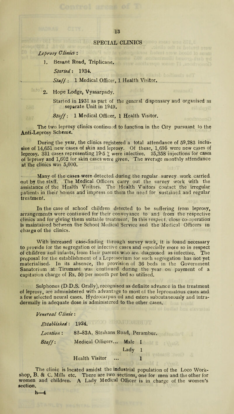 SPECIAL CLINICS Leprosy Clinics : ]. Besant Road, Triplicane. Started: 1934. Staff : 1 Medical Officer, 1 Health Visitor. 2. Hope Lodge, Vyasarpady. Started in 1931 as part of the general dispensary and organised as separate Unit in 1949. Staff: 1 Medical Officer, 1 Health Visitor. The two leprosy clinics continued to function in the City pursuant to the Anti-Leprosy Scheme. During the year, the clinics registered a total attendance of 59,283 inclu¬ sive of 14,651 new cases of skin and leprosy. Of these, 1,695 were new cases of leprosy. 381 cases representing 19*5 °/0 were infective. 25,358 injections for cases of leprosy and 1,602 for skin cases were given. The average monthly attendance at the clinics was 5,000. Many of the cases were detected during the regular survey work carried out by the staff. The Medical Officers carry out the survey work with the assistance of the Health Visitors. The Health Visitors contact the irregular patients in their homes and impress on them the need for sustained and regular treatment. In the case of school children detected to be suffering from leprosy, arrangements were continued for their conveyance to and from the respective clinics and for giving them suitable treatment. In this respect, close co-operation is maintained between the School Medical Service and the Medical Officers in chaigsof the clinics. With increased case-finding through survey work, it is found necessary to provide for the segregation of infective cases and especially more so in respect of children and infants, from their parents who are diagnosed as infective. The proposal for the establishment of a Leprosorium for such segregation has not yet materialised. In its absence, the provision of 36 beds in the Government Sanatorium at Tirumani was continued during the year on payment of a capitation charge of Rs. 50 per month per bed so utilised. Sulphones (D D.S. Orally), recognised as definite advance in the treatment of leprosy, are administered with advantage to most cf the lepromatous cases and a few selected neural cases. Hydrocarpus oil and esters subcutaneously and intra- dermally in adequate dose is administered to the other cases. Venereal Clinic : Established: 1924. Location \ 82—83A, Strahans Road, Perambur. Staff'. Medical Officers... Male 1 Lady 1 Health Visitor ... 1 The clinic is located amidst the industrial population of the Loco Work¬ shop, B. & C. Mills etc. There are two sections, one for men and the other for women and children. A Lady Medical Officer is in charge of the women's section. h—4