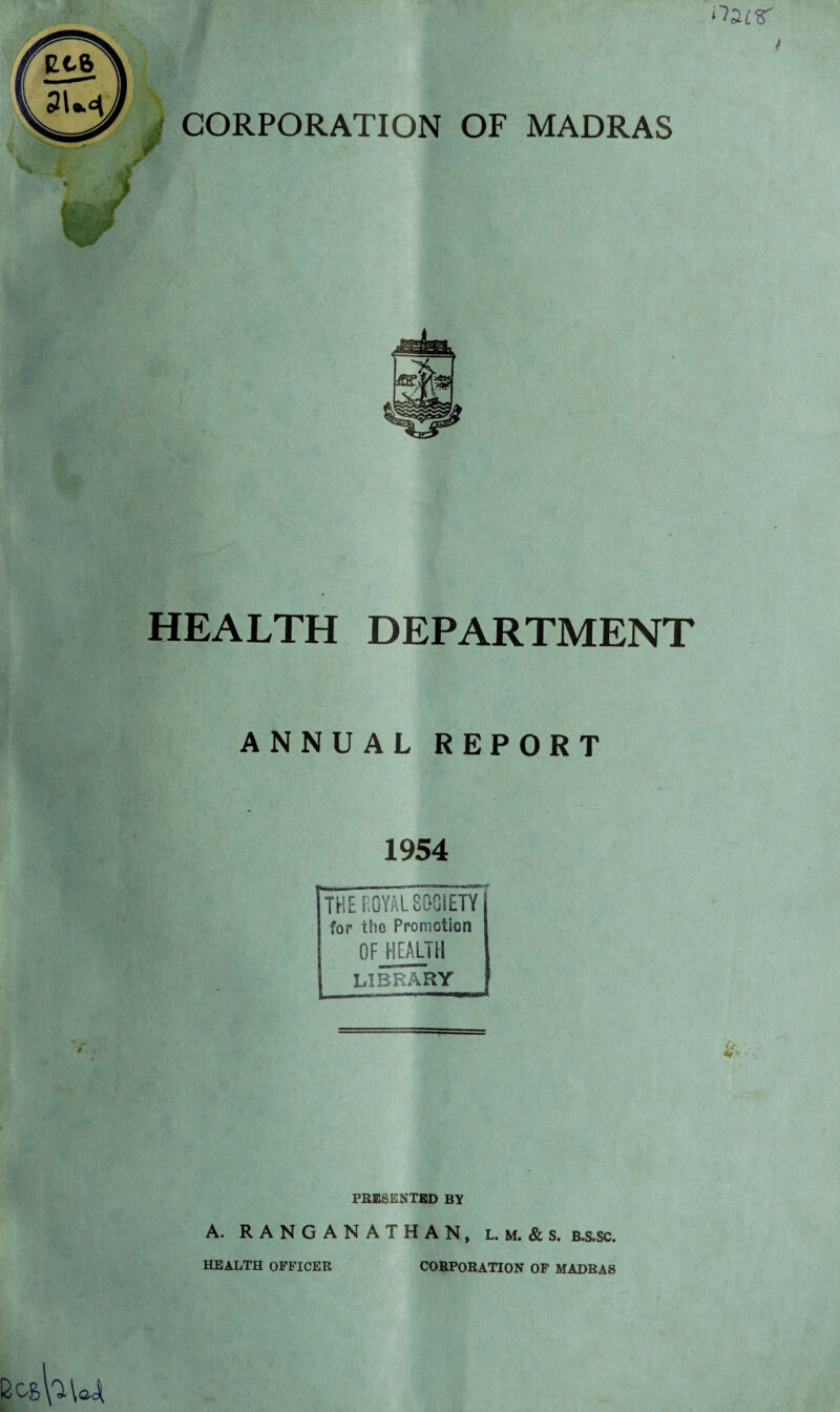 I CORPORATION OF MADRAS v iv w A HEALTH DEPARTMENT ANNUAL REPORT 1954 . — THE ROYAL SOCIETY for the Promotion OF HEALTH LIBRARY PRESENTED BY A. RANGANATHAN, l. m. & s. b.s.sc. HEALTH OFFICER CORPORATION OF MADRAS