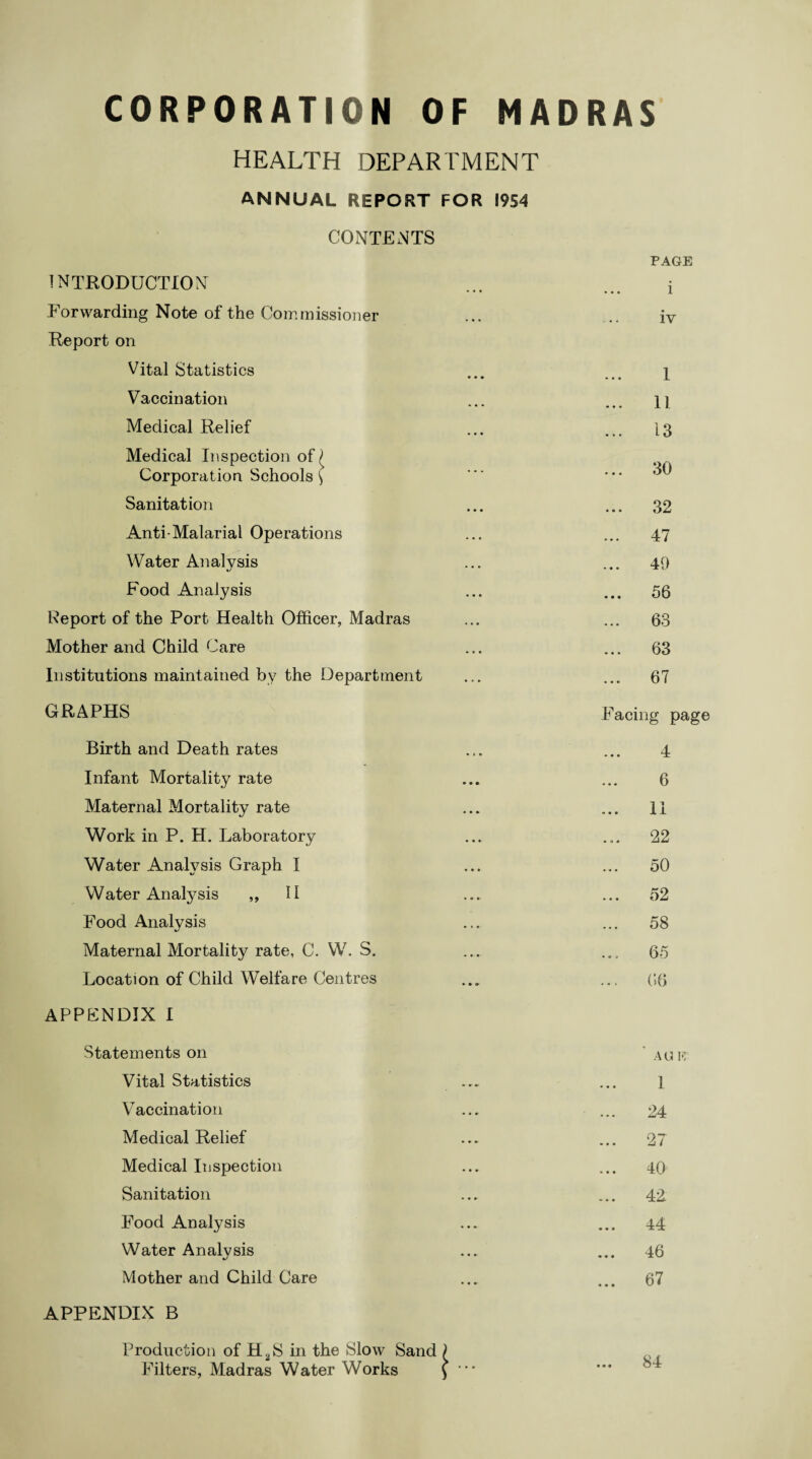 HEALTH DEPARTMENT ANNUAL REPORT FOR 1954 CONTENTS INTRODUCTION Forwarding Note of the Commissioner Report on Vital Statistics Vaccination Medical Relief Medical Inspection of £ Corporation Schools \ Sanitation Anti-Malarial Operations Water Analysis Food Analysis Report of the Port Health Officer, Madras Mother and Child Care Institutions maintained by the Department GRAPHS Birth and Death rates Infant Mortality rate Maternal Mortality rate Work in P. H. Laboratory Water Analysis Graph I Water Analysis ,, 11 Food Analysis Maternal Mortality rate, C. W. S. Location of Child Welfare Centres APPENDIX I Statements on Vital Statistics Vaccination Medical Relief Medical Inspection Sanitation Food Analysis Water Analysis Mother and Child Care APPENDIX B Production of H^S in the Slow Sand Filters, Madras Water Works PAGE i iv 1 11 13 ... 30 32 47 49 ... 56 ... 63 63 ... 67 Facing page 4 6 ... II ... 22 50 52 58 65 ... 66 AGM 1 24 27 40 42 44 46 67 84