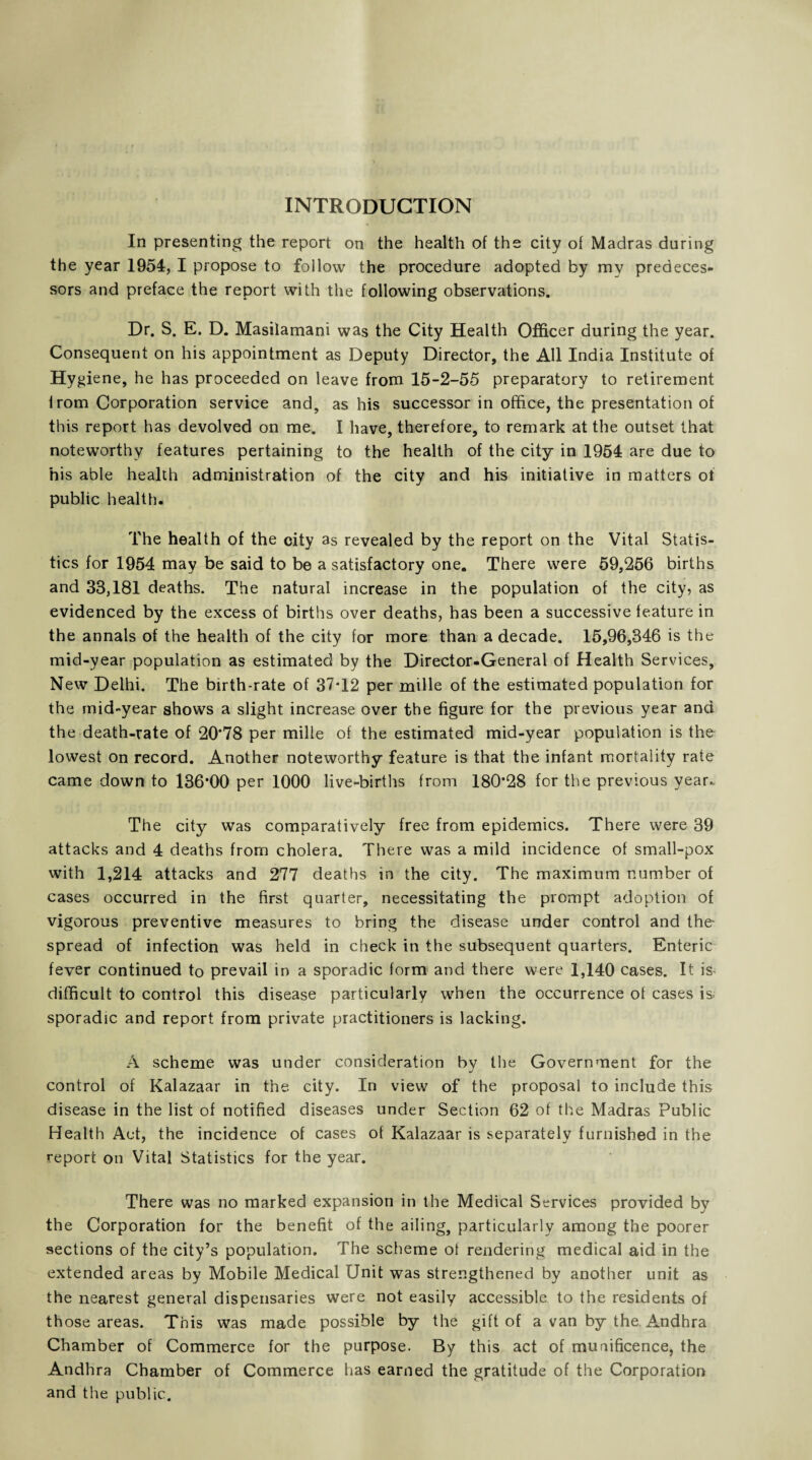 INTRODUCTION In presenting the report on the health of the city of Madras during the year 1954, I propose to follow the procedure adopted by my predeces¬ sors and preface the report with the following observations. Dr. S. E. D. Masilamani was the City Health Officer during the year. Consequent on his appointment as Deputy Director, the All India Institute of Hygiene, he has proceeded on leave from 15-2-55 preparatory to retirement lrom Corporation service and, as his successor in office, the presentation of this report has devolved on me. I have, therefore, to remark at the outset that noteworthy features pertaining to the health of the city in 1954 are due to his able health administration of the city and his initiative in matters ot public health. The health of the city as revealed by the report on the Vital Statis¬ tics for 1954 may be said to be a satisfactory one. There were 59,256 births and 33,181 deaths. The natural increase in the population of the city, as evidenced by the excess of births over deaths, has been a successive feature in the annals of the health of the city for more than a decade. 15,96,346 is the mid-year population as estimated by the Director-General of Health Services, New Delhi. The birth-rate of 37*12 per mille of the estimated population for the mid-year shows a slight increase over the figure for the previous year and the death-rate of 20*78 per mille of the estimated mid-year population is the lowest on record. Another noteworthy feature is that the infant mortality rate came down to 136*00 per 1000 live-births from 180*28 for the previous year* The city was comparatively free from epidemics. There were 39 attacks and 4 deaths from cholera. There was a mild incidence of small-pox with 1,214 attacks and 277 deaths in the city. The maximum number of cases occurred in the first quarter, necessitating the prompt adoption of vigorous preventive measures to bring the disease under control and the spread of infection was held in check in the subsequent quarters. Enteric fever continued to prevail in a sporadic form and there were 1,140 cases. It is- difficult to control this disease particularly when the occurrence of cases is sporadic and report from private practitioners is lacking. A scheme was under consideration by the Government for the control of Kalazaar in the city. In view of the proposal to include this disease in the list of notified diseases under Section 62 of the Madras Public Health Act, the incidence of cases of Kalazaar is separately furnished in the report on Vital Statistics for the year. There was no marked expansion in the Medical Services provided by the Corporation for the benefit of the ailing, particularly among the poorer sections of the city’s population. The scheme ot rendering medical aid in the extended areas by Mobile Medical Unit was strengthened by another unit as the nearest general dispensaries were not easily accessible to the residents of those areas. This was made possible by the gift of a van by the Andhra Chamber of Commerce for the purpose. By this act of munificence, the Andhra Chamber of Commerce has earned the gratitude of the Corporation and the public.