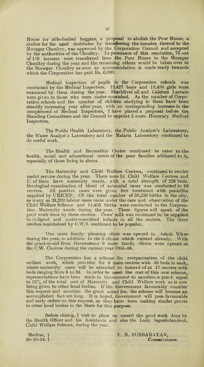 House for able-bodied beggars, a proposal to abolish the Poor House, a shelter for the aged destitutes by transferring the inmates thereof to the Monegar Choultry, was approved by the Corporation Council and accepted by the authorities of the Choultry. In pursuance of this resolution, 75 out of 150 inmates were transferred from the Poor House to the Monegar Choultry during the year and the remaining others would be taken over to the Monegar Choultry as soon as accommodation is made ready towards which the Corporation has paid Rs. 6,000. Medical inspection of pupils in the Corporation schools was conducted by the Medical Inspectors. 12,427 boys and 12,498 girls were examined by them during the year. Sharkliver oil and Calcium Lactate were given to those who were under-nourished. As the number of Corpo¬ ration schools and the number of children studying in them have been steadily increasing year after year, with no corresponding increase in the complement of Medical Inspectors, I have placed a proposal before the Standing Committees and the Council to appoint 3 more Honorary Medical Inspectors. The Public Health Laboratory, the Public Analyst’s Laboratory, the Water Analyst’s Laboratory and the Malaria Laboratory continued to do useful work. The Health and Recreation Centre continued to cater to the health, social and educational needs of the poor families affiliated to it, especially of those living in slums. The Maternity and Child Welfare Centres, continued to render useful service during the year. There were 34 Child Welfare Centres and 17 of them have maternity wards, with a total strength of 226 beds. Serological examination of blood of antenatal cases was conducted in 10 centres. All positive cases were given free treatment with penicillin supplied by UNICEF. Of the total number of 59,256 births in the city, as many as 29,209 labour cases came under the care and observation of the Child Welfare Scheme and 14,405 births were conducted in the Corpora¬ tion Maternity wards during the year. These figures will speak of the good work done by these centres. Cows’ milk was continued to be supplied to indigent and under-nourished infants in all the centres. The three creches maintained by C.W.S. continued to be popular. One more family planning clinic was opened in Ashok Vihar during the year, in addition to the 3 clinics which existed already. With the grant-in-aid from Government 6 more family clinics were opened at the C.W. Centres during the current year 1955-56. The Corporation has a scheme for reorganisation of the child welfare work, which provides for 6 main centres with 50 beds in each, where maternity cases will be attended to instead of at 17 centres with beds ranging from 6 to 34. In order to meet the cost of this new scheme, representations have been made to Government to sanction a grant equal to 25% of the total cost of Maternity and Child Welfare work as is now being given to other local bodies. If the Government favourably consider this request and sanction the grant asked for, the scheme will become an accomplished fact ere long. It is hoped, Government will pass favourable and early orders on this request, as they have been making similar grants to other local bodies in the State for this purpose. Before closing, I wish to place on record the good work done by the Health Officer and his Assistants and also the Lady Superintendent, Child Welfare Scheme, during the year. Madras, ) V. N. SUBBARAYAN, 26-10-54. ) Commissioner*