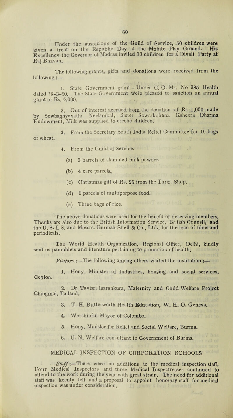 Under the auspicious of the Guild of Service, 50 children were given a treat on the Republic Day at the Mohite Play Ground. His Excellency the Governor of Madras invited 10 children for a Divali Party at Raj Bhavan. The following grants, gifts and donations were received from the following:— j 1. State Government grant - Under G. O. Ms. No 985 Health dated ^8-3-50. The State Government were pleased to sanction an annual grant of Rs. 6,000. 2. Out of interest accrued from the donation of Rs. 1,0C0 made by Sowbaghyavathi Neelambal, Sister Sowrakohana Ksheera Dharma Endowment, Milk was supplied to creche children. 3. From the Secretary South India Relief Committee for 10 bags -of wheat. 4. From the Guild of Service. (a) 3 barrels of skimmed milk powder. (b) 4 care parcels. (c) Christmas gift of Rs. 25 from the Thrift Shop. (d) 2 parcels of multiporpose food. (e) Three bags of rice. The above donations were used for the benefit of deserving members. Thanks are also due to the British Information Service, British Counsil, and the U. S. I. S. and Messrs. Burmah Shell & Co., Ltd., for the loan of films and periodicals. The World Health Organization, Regional Office, Delhi, kindly sent us pamphlets and literature pertaining to promotion of health. Visitors :—The following among others visited the institution :— 1. Hony. Minister of Industries, housing and social services, Ceylon. 2. Dr Tavisri Isarankura, Maternity and Child Welfare Project Chingmai, Tailand. 3. T. H. Butterworth Health Education, W. H. O. Geneva. 4. Worshipful Mayor of Colombo. 5. Hony. Minister for Relief and Social Welfare, Burma. 6. U. N. Welfare consultant to Government of Burma. MEDICAL INSPECTION OF CORPORATION SCHOOLS Staff:—There were no additions to the medical inspection staff. Four Medical Inspectors and three Medical Inspectresses continued to attend to the work during the year with great strain. The need for additional staff was keenly felt and a proposal to appoint honorary staff for medical inspection was under consideration.