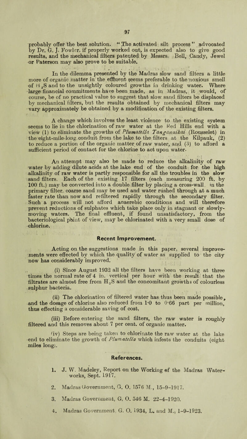 probably offer the best solution. “ The activated silt process ” advocated by Dr. G. J. Fowler, if properly worked out, is expected also to give good results, and the mechanical filters patepted by Messrs. Bell, Candy, Jewel or Paterson may also prove to be suitable. •' * * cr- • * ‘ . J fy • /-. / ■• ^ ' ■ ' * '■ e * « ■ - i v '5 * ‘ ^ „ In the dilemma presented by the Madras slow sand filters a little more of organic matter in the effluept seems preferable to the noxious smell of H 2S and to the unsightly coloured growths in drinking water. Where large financial commitments have been made, as in Madras, it would, of course, be of no practical value to suggest that slow sand filters be displaced by mechanical filters, but the results obtained by mechanical filters may vary approximately be obtained by a modification of the existing filters. A change which involves the least violence to the existing system seems to lie in the chlorination of raw water at the Wed Hills end with a view (1) to eliminate the growths of Plumalella Tan ganaikai (Rousselet) in the eight-mile-long conduit from the lake to the filters at the Kilpauk, (2) to reduce a portion of the organic matter of raw water, and (3) to afford a sufficient period of contact for the chlorine to act upon water. 1 ■ r •' • i • • * (<. [ An attempt may also be made to reduce the alkalinity of raw water by adding dilute acids at the lake end of the conduit for the high alkalinity of raw water is partly responsible for all the troubles in the slow sand filters. Each of the existing 17 filters (each measuring 200 ft. by 100 ft.) may be converted into a double filter by placing a cross-wall, in the primary filter, coarse sand may be used and water rushed through at a much faster rate than now and refiltered rapidly through the secondary filter. Such a process will not afford anaerebic conditions and will therefore prevent reductions of sulphates which take place only in stagnant or slowly- moving waters. The final effluent, if found unsatisfactory, from the bacteriological pbint of view, may be chlorinated with a very small dose of chlorine. Recent Improvement. Acting on the suggestions made in this paper, several improve¬ ments were effected by which the quality of water as supplied to the city now has considerably improved. (i) Since August 1932 all the filters have been working at three times the normal rate of 4 in. vertical per hour with the result that the filtrates are almost free from H2S and the concomitant growths of colourless sulphur bacteria. ; ■ r %■ ' (ii) The chlorination of filtered water has thus been made possible, and the dosage of chlorine also reduced from 1*0 to Q'66 part per million, thus effecting a considerable saving of cost, (iii) Before entering the sand filters, the raw water is roughly filtered and this removes about 7 per cent, of organic matter. Tv) Steps are being taken to chlorinate the raw water at the lake end to eliminate the growth of Plumalella which infests the conduits (eight miles long}. References. » 1. J. W. Madeley, Report on the Working ©f the Madras Water¬ works, Sept. 1917. 2. Madras Government, G. O. 1576 M., 15-9-1917. 3. Madras Government, G, O. 546 M. 22-4-1920. 4. Madras Government G. O. 1934, L. and M., 1-9-1923.