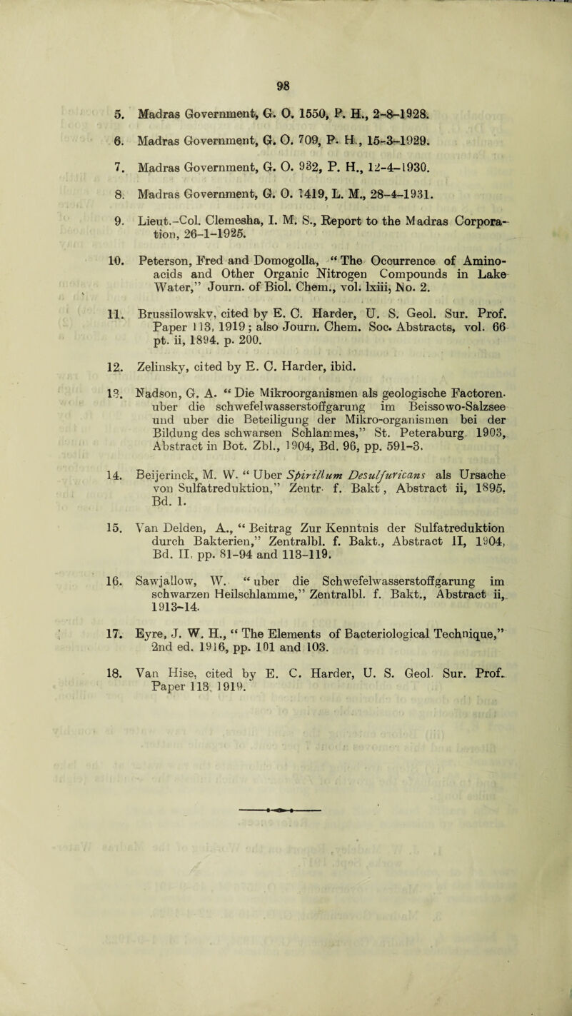 5. Madras Government, G. 0. 1550, P. EL, 2-8-1928. 6. Madras Government, G. O. 709, P. EL, 15-3-1929. 7. Madras Government, G. O. 982, P. H., 12-4-1930. 8. Madras Government, G. 0. 1419, L. M., 28-4-1931. 9. Lieut.-Col. Clemesha, I. M. S., Report to the Madras Corpora¬ tion, 26-1-1925. 10. Peterson, Fred and Domogolla, “The Occurrence of Amino- acids and Other Organic Nitrogen Compounds in Lake Water,” Journ. of Biol. Chem., vol. lxiii, No. 2. 11. Brussilowskv, cited by E. C. Harder, U. S. Geol. Sur. Prof. Paper 113, 1919; also Journ. Chem. Soc. Abstracts, vol. 66 pt. ii, 1894. p. 200. 12. Zelinsky, cited by E. C. Harder, ibid. 13. Fadson, G. A. “ Die Mikroorganismen als geologische Factoren. uber die schwefelwasserstoffgarung im Beissowo-Salzsee und uber die Beteiligung der Mikro-organismen bei der Bildung des schwarsen Schlammes,” St. Peteraburg. 1903, Abstract in Bot. Zbl., 1904, Bd. 96, pp. 591-3. 14. Beijerinck, M. W. “ Uber Spirillum Desulfuvicans als Ursache von Sulfatreduktion,” Zentr f. Bakt, Abstract ii, 1895. Bd. 1. 15. Van Delden, A., “ Beitrag Zur Kenntnis der Sulfatreduktion durch Bakterien,” Zentralbl. f. Bakt., Abstract II, 1904, Bd. II, pp. 81-94 and 113-119. 16. Sawjallow, W. “uber die Schwefelwasserstoffgarung im schwarzen Heilschlamme,” Zentralbl. f. Bakt., Abstract ii, 1913-14. 17. Eyre, J. W. H., “ The Elements of Bacteriological Technique,” 2nd ed. 1916, pp. 101 and 103. Van Hise, cited by E. C. Harder, U. S. Geol. Sur. ProL Paper 113, 1919. 18.