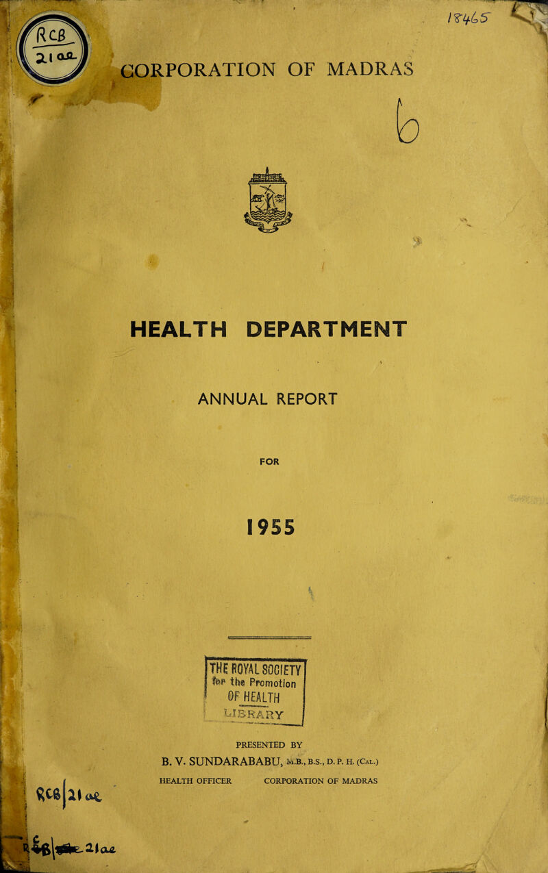 HEALTH DEPARTMENT • v ANNUAL REPORT FOR 1955 THE ROYAL SOCIETY I fop the Promotion OF HEALTH library ' -- 21 2-Igul PRESENTED BY B. V. SUNDARABABU, m.b., b.s., d. p. h. (Cal.) HEALTH OFFICER CORPORATION OF MADRAS '