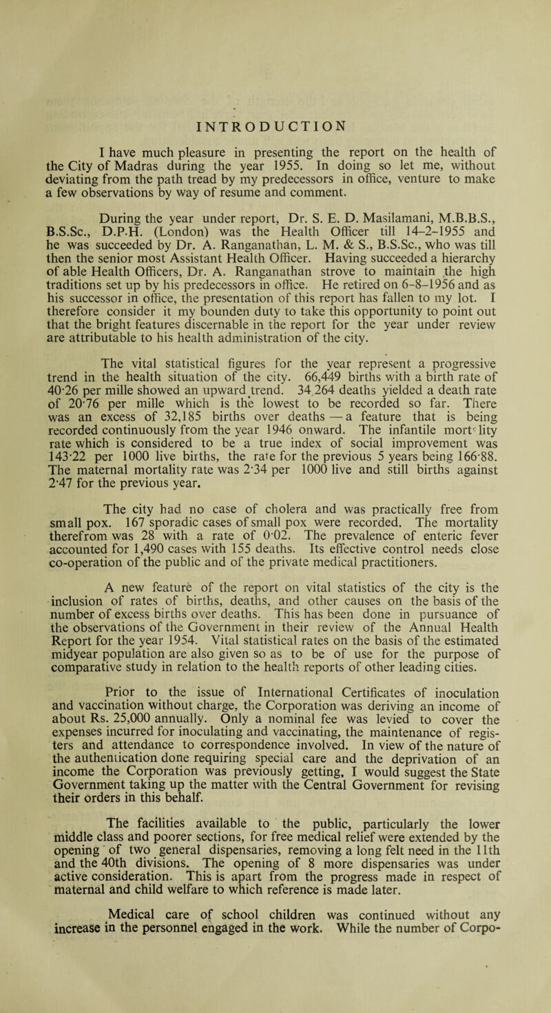 INTRODUCTION I have much pleasure in presenting the report on the health of the City of Madras during the year 1955. In doing so let me, without deviating from the path tread by my predecessors in office, venture to make a few observations by way of resume and comment. During the year under report, Dr. S. E. D. Masilamani, M.B.B.S., B.S.Sc., D.P.H. (London) was the Health Officer till 14-2-1955 and he was succeeded by Dr. A. Ranganathan, L. M. & S., B.S.Sc., who was till then the senior most Assistant Health Officer. Having succeeded a hierarchy of able Health Officers, Dr. A. Ranganathan strove to maintain the high traditions set up by his predecessors in office. He retired on 6-8-1956 and as his successor in office, the presentation of this report has fallen to my lot. I therefore consider it my bounden duty to take this opportunity to point out that the bright features discernable in the report for the year under review are attributable to his health administration of the city. The vital statistical figures for the year represent a progressive trend in the health situation of the city. 66,4*49 births with a birth rate of 40-26 per mille showed an upward trend. 34 264 deaths yielded a death rate of 20'76 per mille which is the lowest to be recorded so far. There was an excess of 32,185 births over deaths—a feature that is being recorded continuously from the year 1946 onward. The infantile mortality rate which is considered to be a true index of social improvement was 143-22 per 1000 live births, the rate for the previous 5 years being 166*88. The maternal mortality rate was 2*34 per 1000 live and still births against 2*47 for the previous year. The city had no case of cholera and was practically free from small pox. 167 sporadic cases of small pox were recorded. The mortality therefrom was 28 with a rate of 0-02. The prevalence of enteric fever accounted for 1,490 cases with 155 deaths. Its effective control needs close co-operation of the public and of the private medical practitioners. A new feature of the report on vital statistics of the city is the inclusion of rates of births, deaths, and other causes on the basis of the number of excess births over deaths. This has been done in pursuance of the observations of the Government in their review of the Annual Health Report for the year 1954. Vital statistical rates on the basis of the estimated midyear population are also given so as to be of use for the purpose of comparative study in relation to the health reports of other leading cities. Prior to the issue of International Certificates of inoculation and vaccination without charge, the Corporation was deriving an income of about Rs. 25,000 annually. Only a nominal fee was levied to cover the expenses incurred for inoculating and vaccinating, the maintenance of regis¬ ters and attendance to correspondence involved. In view of the nature of the authentication done requiring special care and the deprivation of an income the Corporation was previously getting, I would suggest the State Government taking up the matter with the Central Government for revising their orders in this behalf. The facilities available to the public, particularly the lower middle class and poorer sections, for free medical relief were extended by the opening of two general dispensaries, removing a long felt need in the 11th and the 40th divisions. The opening of 8 more dispensaries was under active consideration. This is apart from the progress made in respect of maternal and child welfare to which reference is made later. Medical care of school children was continued without any increase in the personnel engaged in the work. While the number of Corpo-