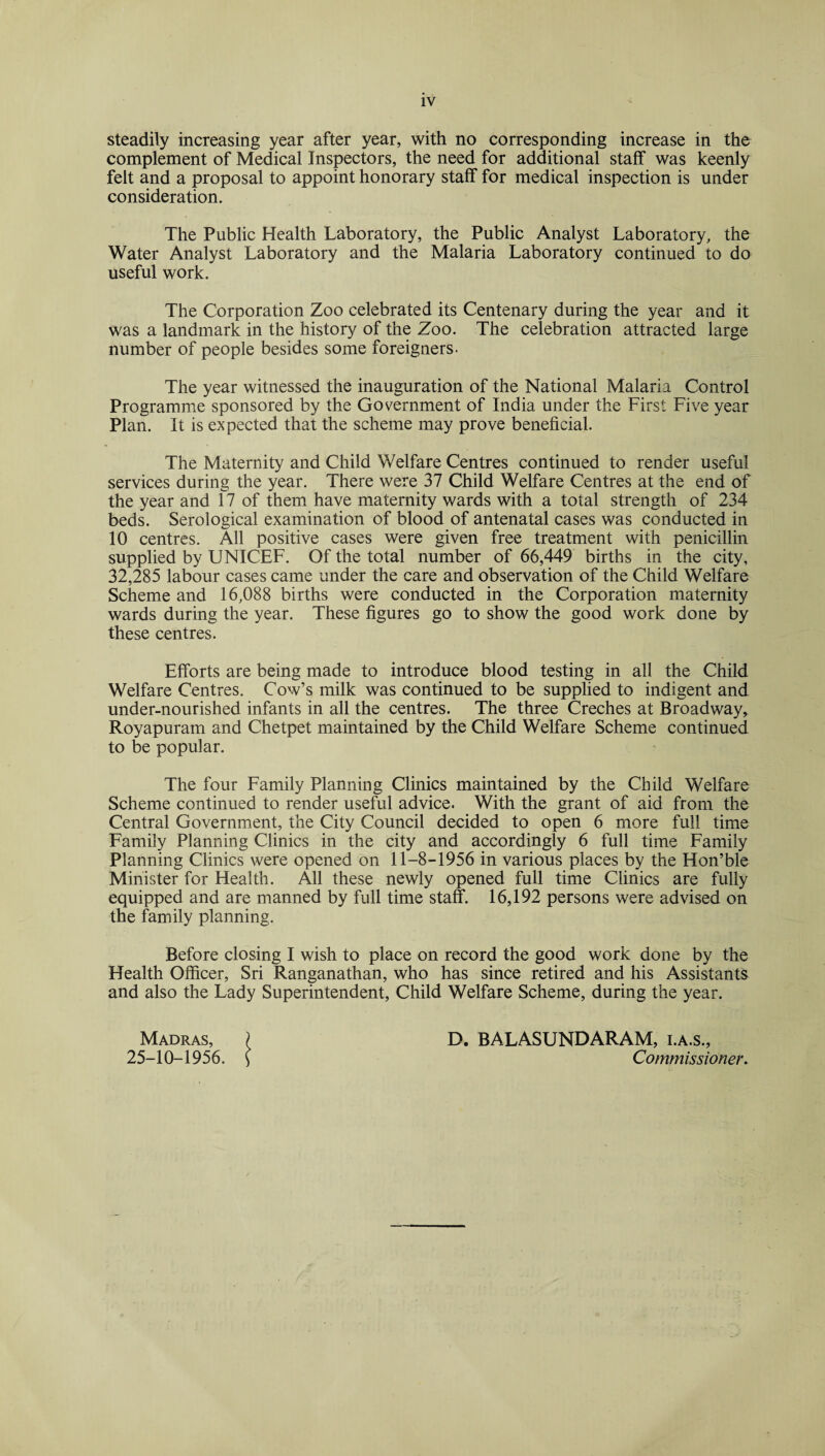 steadily increasing year after year, with no corresponding increase in the complement of Medical Inspectors, the need for additional stalf was keenly felt and a proposal to appoint honorary staff for medical inspection is under consideration. The Public Health Laboratory, the Public Analyst Laboratory, the Water Analyst Laboratory and the Malaria Laboratory continued to do useful work. The Corporation Zoo celebrated its Centenary during the year and it was a landmark in the history of the Zoo. The celebration attracted large number of people besides some foreigners. The year witnessed the inauguration of the National Malaria Control Programme sponsored by the Government of India under the First Five year Plan. It is expected that the scheme may prove beneficial. The Maternity and Child Welfare Centres continued to render useful services during the year. There were 37 Child Welfare Centres at the end of the year and 17 of them have maternity wards with a total strength of 234 beds. Serological examination of blood of antenatal cases was conducted in 10 centres. All positive cases were given free treatment with penicillin supplied by UNICEF. Of the total number of 66,449 births in the city, 32,285 labour cases came under the care and observation of the Child Welfare Scheme and 16,088 births were conducted in the Corporation maternity wards during the year. These figures go to show the good work done by these centres. Efforts are being made to introduce blood testing in all the Child Welfare Centres. Cow’s milk was continued to be supplied to indigent and under-nourished infants in all the centres. The three Creches at Broadway* Royapuram and Chetpet maintained by the Child Welfare Scheme continued to be popular. The four Family Planning Clinics maintained by the Child Welfare Scheme continued to render useful advice. With the grant of aid from the Central Government, the City Council decided to open 6 more full time Family Planning Clinics in the city and accordingly 6 full time Family Planning Clinics were opened on 11-8-1956 in various places by the Hon’ble Minister for Health. All these newly opened full time Clinics are fully equipped and are manned by full time staff. 16,192 persons were advised on the family planning. Before closing I wish to place on record the good work done by the Health Officer, Sri Ranganathan, who has since retired and his Assistants and also the Lady Superintendent, Child Welfare Scheme, during the year. Madras, ? D. BALASUNDARAM, i.a.s., 25-10-1956. ( Commissioner.