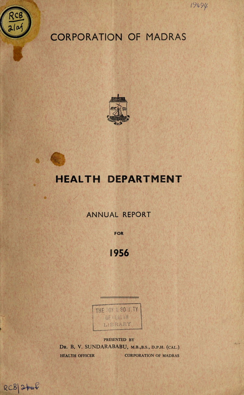 m i CORPORATION OF MADRAS fa HEALTH DEPARTMENT ANNUAL REPORT FOR 1956 ! THE SOY l SO T TY 1 Dfi’UllH las R V PRESENTED BY Dr. B. V. SUNDARABABU, m.b.,b.s., d.p.h. (cal.) HEALTH OFFICER CORPORATION OF MADRAS