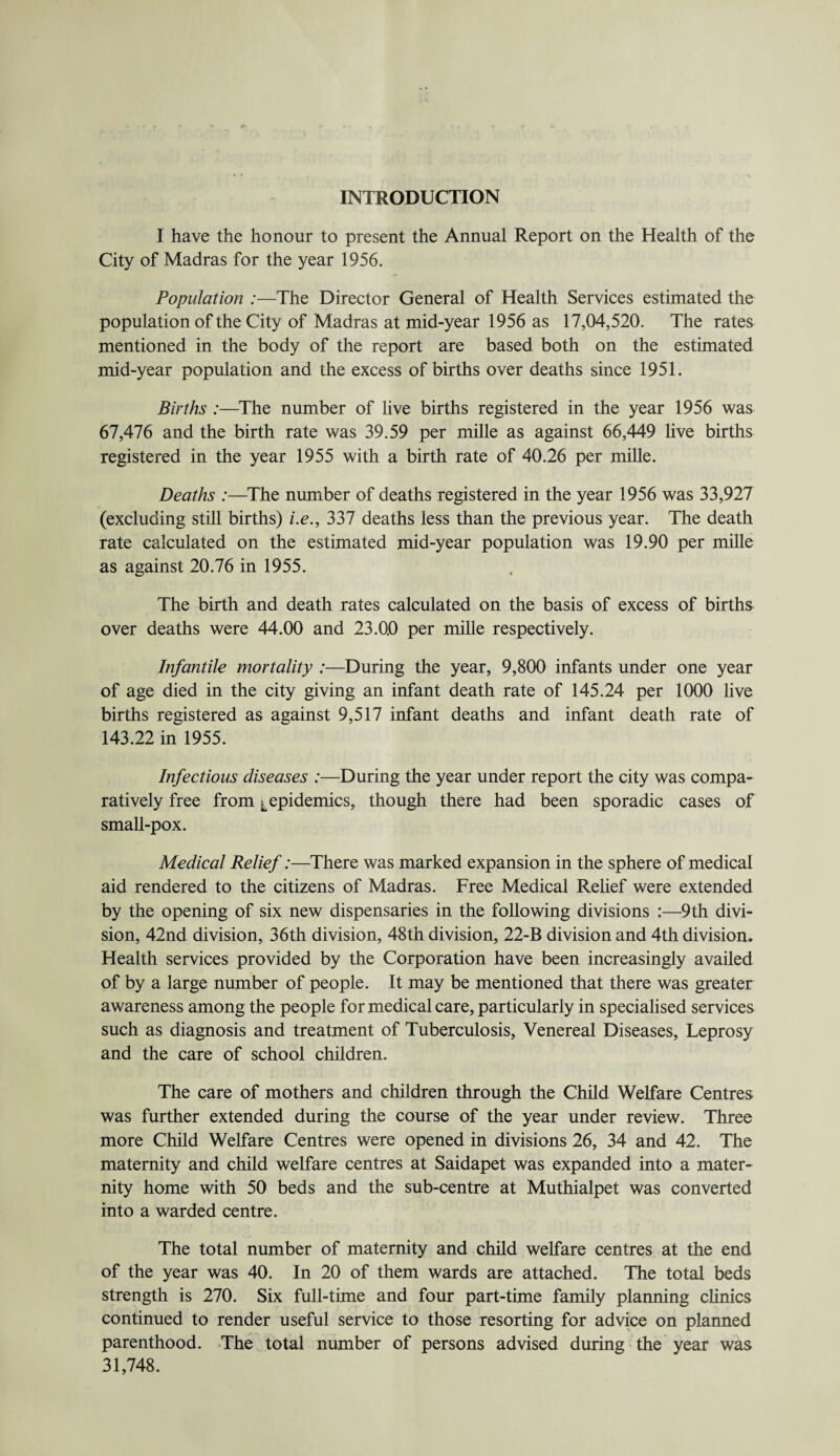 INTRODUCTION I have the honour to present the Annual Report on the Health of the City of Madras for the year 1956. Population :—The Director General of Health Services estimated the population of the City of Madras at mid-year 1956 as 17,04,520. The rates mentioned in the body of the report are based both on the estimated mid-year population and the excess of births over deaths since 1951. Births :—The number of live births registered in the year 1956 was 67,476 and the birth rate was 39.59 per mille as against 66,449 live births registered in the year 1955 with a birth rate of 40.26 per mille. Deaths :—The number of deaths registered in the year 1956 was 33,927 (excluding still births) i.e., 337 deaths less than the previous year. The death rate calculated on the estimated mid-year population was 19.90 per mille as against 20.76 in 1955. The birth and death rates calculated on the basis of excess of births over deaths were 44.00 and 23.0,0 per mille respectively. Infantile mortality :—During the year, 9,800 infants under one year of age died in the city giving an infant death rate of 145.24 per 1000 live births registered as against 9,517 infant deaths and infant death rate of 143.22 in 1955. Infectious diseases :—During the year under report the city was compa¬ ratively free from ^epidemics, though there had been sporadic cases of small-pox. Medical Relief:—There was marked expansion in the sphere of medical aid rendered to the citizens of Madras. Free Medical Relief were extended by the opening of six new dispensaries in the following divisions :—9th divi¬ sion, 42nd division, 36th division, 48th division, 22-B division and 4th division. Health services provided by the Corporation have been increasingly availed of by a large number of people. It may be mentioned that there was greater awareness among the people for medical care, particularly in specialised services such as diagnosis and treatment of Tuberculosis, Venereal Diseases, Leprosy and the care of school children. The care of mothers and children through the Child Welfare Centres was further extended during the course of the year under review. Three more Child Welfare Centres were opened in divisions 26, 34 and 42. The maternity and child welfare centres at Saidapet was expanded into a mater¬ nity home with 50 beds and the sub-centre at Muthialpet was converted into a warded centre. The total number of maternity and child welfare centres at the end of the year was 40. In 20 of them wards are attached. The total beds strength is 270. Six full-time and four part-time family planning clinics continued to render useful service to those resorting for advice on planned parenthood. The total number of persons advised during the year was 31,748.