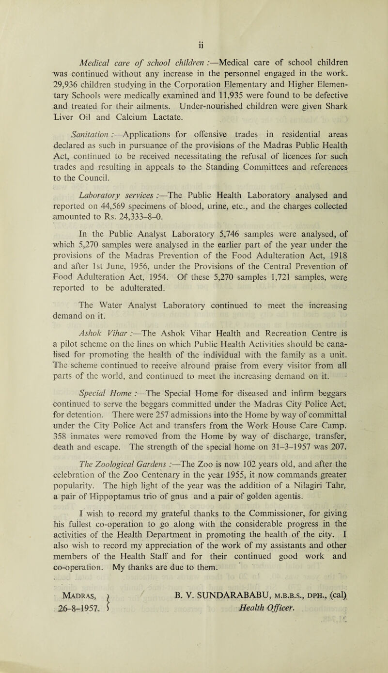 Medical care of school children :—Medical care of school children was continued without any increase in the personnel engaged in the work. 29,936 children studying in the Corporation Elementary and Higher Elemen¬ tary Schools were medically examined and 11,935 were found to be defective and treated for their ailments. Under-nourished children were given Shark Liver Oil and Calcium Lactate. Sanitation :—Applications for offensive trades in residential areas declared as such in pursuance of the provisions of the Madras Public Health Act, continued to be received necessitating the refusal of licences for such trades and resulting in appeals to the Standing Committees and references to the Council. Laboratory services /—The Public Health Laboratory analysed and reported on 44,569 specimens of blood, urine, etc., and the charges collected amounted to Rs. 24,333-8-0. In the Public Analyst Laboratory 5,746 samples were analysed, of which 5,270 samples were analysed in the earlier part of the year under the provisions of the Madras Prevention of the Food Adulteration Act, 1918 and after 1st June, 1956, under the Provisions of the Central Prevention of Food Adulteration Act, 1954. Of these 5,270 samples 1,721 samples, were reported to be adulterated. The Water Analyst Laboratory continued to meet the increasing demand on it. Ashok Vihar :—The Ashok Yihar Health and Recreation Centre is a pilot scheme on the lines on which Public Health Activities should be cana¬ lised for promoting the health of the individual with the family as a unit. The scheme continued to receive alround praise from every visitor from all parts of the world, and continued to meet the increasing demand on it. Special Home :—The Special Home for diseased and infirm beggars continued to serve the beggars committed under the Madras City Police Act, for detention. There were 257 admissions into the Flome by way of committal under the City Police Act and transfers from the Work House Care Camp. 358 inmates were removed from the Home by way of discharge, transfer, death and escape. The strength of the special home on 31-3-1957 was 207. The Zoological Gardens :—The Zoo is now 102 years old, and after the celebration of the Zoo Centenary in the year 1955, it now commands greater popularity. The high light of the year was the addition of a Nilagiri Tahr, a pair of Hippoptamus trio of gnus and a pair of golden agentis. I wish to record my grateful thanks to the Commissioner, for giving his fullest co-operation to go along with the considerable progress in the activities of the Health Department in promoting the health of the city. I also wish to record my appreciation of the work of my assistants and other members of the Health Staff and for their continued good work and co-operation. My thanks are due to them. Madras, 26-8-1957. B. V. SUNDARABABU, m.b.b.s., dph., (cal) Health Officer.