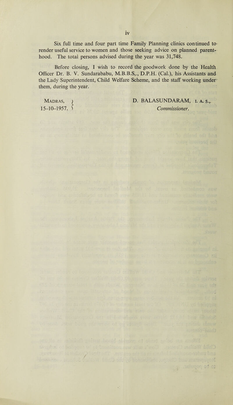 Six full time and four part time Family Planning clinics continued to render useful service to women and those seeking advice on planned parent¬ hood. The total persons advised during the year was 31,748. Before closing, I wish to record the goodwork done by the Health Officer Dr. B. V. Sundarababu, M.B.B.S,., D.P.H. (Cal.), his Assistants and the Lady Superintendent, Child Welfare Scheme, and the staff working under' them, during the year. Madras, ) D. BALASUNDARAM, i. A. s.,, 15-10-1957. > Commissioner.