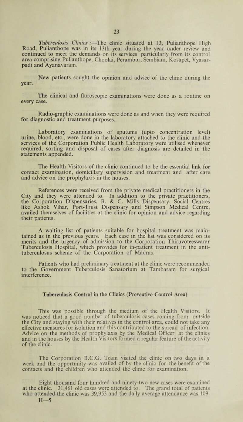 Tuberculosis Clinics :—The clinic situated at 13, Pulianthope High Road, Pulianthope was in its 13th year during the year under review and continued to meet the demands on its services particularly from its control area comprising Pulianthope, Choolai, Perambur, Sembiam, Kosapet, Vyasar- padi and Ayanavaram, New patients sought the opinion and advice of the clinic during the year. The clinical and fluroscopic examinations were done as a routine on every case. Radio-graphic examinations were done as and when they were required for diagnostic and treatment purposes. Laboratory examinations of sputums (upto concentration level) urine, blood, etc., were done in the laboratory attached to the clinic and the services of the Corporation Public Health Laboratory were utilised whenever required, sorting and disposal of cases after diagnosis are detailed in the statements appended. The Health Visitors of the clinic continued to be the essential link for contact examination, domiciliary supervision and treatment and after care and advice on the prophylaxis in the houses. References were received from the private medical practitioners in the City and they were attended to. In addition to the private practitioners, the Corporation Dispensaries, B. & C. Mills Dispensary, Social Centres like Ashok Vihar, Port-Trust Dispensary and Simpson Medical Centre, availed themselves of facilities at the clinic for opinion and advice regarding their patients. A waiting list of patients suitable for hospital treatment was main¬ tained as in the previous years. Each case in the list was considered on its merits and the urgency of admission to the Corporation Thiruvoteeswarar Tuberculosis Hospital, which provides for in-patient treatment in the anti- tuberculosus scheme of the Corporation of Madras. Patients who had preliminary treatment at the clinic were recommended to the Government Tuberculosis Sanatorium at Tambaram for surgical interference. Tuberculosis Control in the Clinks (Preventive Control Area) This was possible through the medium of the Health Visitors. It was noticed that a good number of tuberculosis cases coming from outside the City and staying with their relatives in the control area, could not take any effective measures for isolation and this contributed to the spread of infection. Advice on the methods of prophylaxis by the Medical Officer at the clinics and in the houses by the Health Visitors formed a regular feature of the activity of the clinic. The Corporation B.C.G. Team visited the clinic on two days in a week and the opportunity was availed of by the clinic for the benefit of the contacts and the children who attended the clinic for examination. Eight thousand four hundred and ninety-two new cases were examined at the clinic. 31,461 old cases were attended to. The grand total of patients who attended the clinic was 39,953 and the daily average attendance was 109. H—5