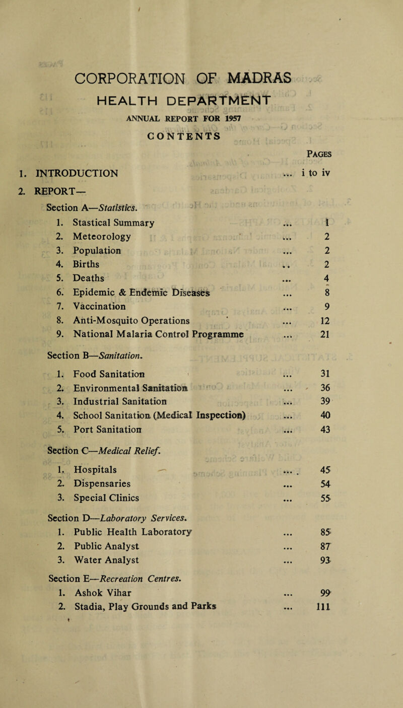 I CORPORATION OF MADRAS HEALTH DEPARTMENT jflJJy x'.ri. ANNUAL REPORT FOR 1957 CONTENTS f • j Pages 1. INTRODUCTION ... i to iv 2. REPORT— Section A—Statistics. 1. Stastical Summary ... 1 2. Meteorology 2 3. Population ... 2 4. Births .. 2 5. Deaths ... 4 6. Epidemic & Endemic Diseases ... 8 7. Vaccination ... 9 8. Anti-Mosquito Operations * ... 12 9. National Malaria Control Programme ... 21 Section B—Sanitation. 1. Food Sanitation • ... 31 2. Environmental Sanitation ... 36 3. Industrial Sanitation ... 39 4. School Sanitation (Medical Inspection) ... 40 5. Port Sanitation ... 43 Section C—Medical Relief. 1. Hospitals — . 45 2. Dispensaries ... 54 3. Special Clinics ... 55 Section D—Laboratory Services. 1. Public Health Laboratory ... 85; 2. Public Analyst ... 87 3. Water Analyst ... 93 Section E—Recreation Centres. 1. Ashok Vihar ... 99