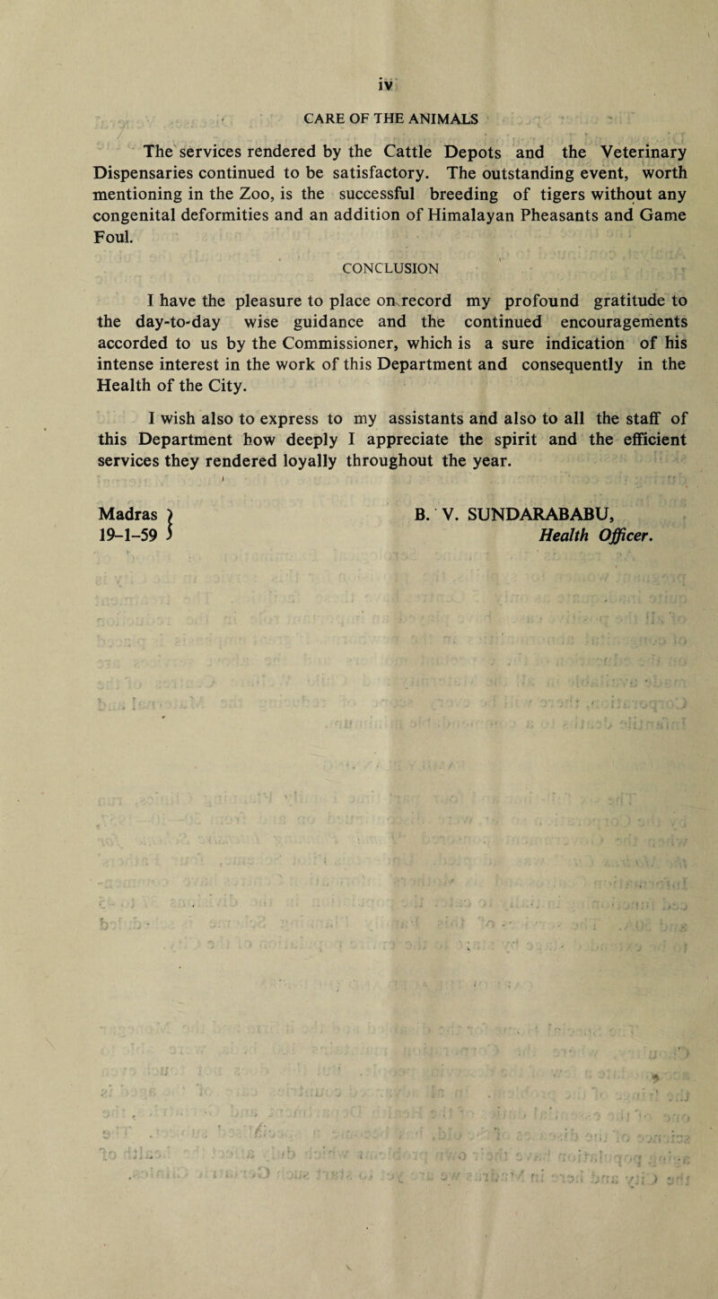 • • ■ » TJ IV CARE OF THE ANIMALS / . * > . • y v * •' f* The services rendered by the Cattle Depots and the Veterinary Dispensaries continued to be satisfactory. The outstanding event, worth mentioning in the Zoo, is the successful breeding of tigers without any congenital deformities and an addition of Himalayan Pheasants and Game Foul. CONCLUSION I have the pleasure to place on record my profound gratitude to the day-to-day wise guidance and the continued encouragements accorded to us by the Commissioner, which is a sure indication of his intense interest in the work of this Department and consequently in the Health of the City. I wish also to express to my assistants and also to all the staff of this Department how deeply I appreciate the spirit and the efficient services they rendered loyally throughout the year. Madras) B. V. SUNDARABABU, 19-1-59 5 Health Officer.