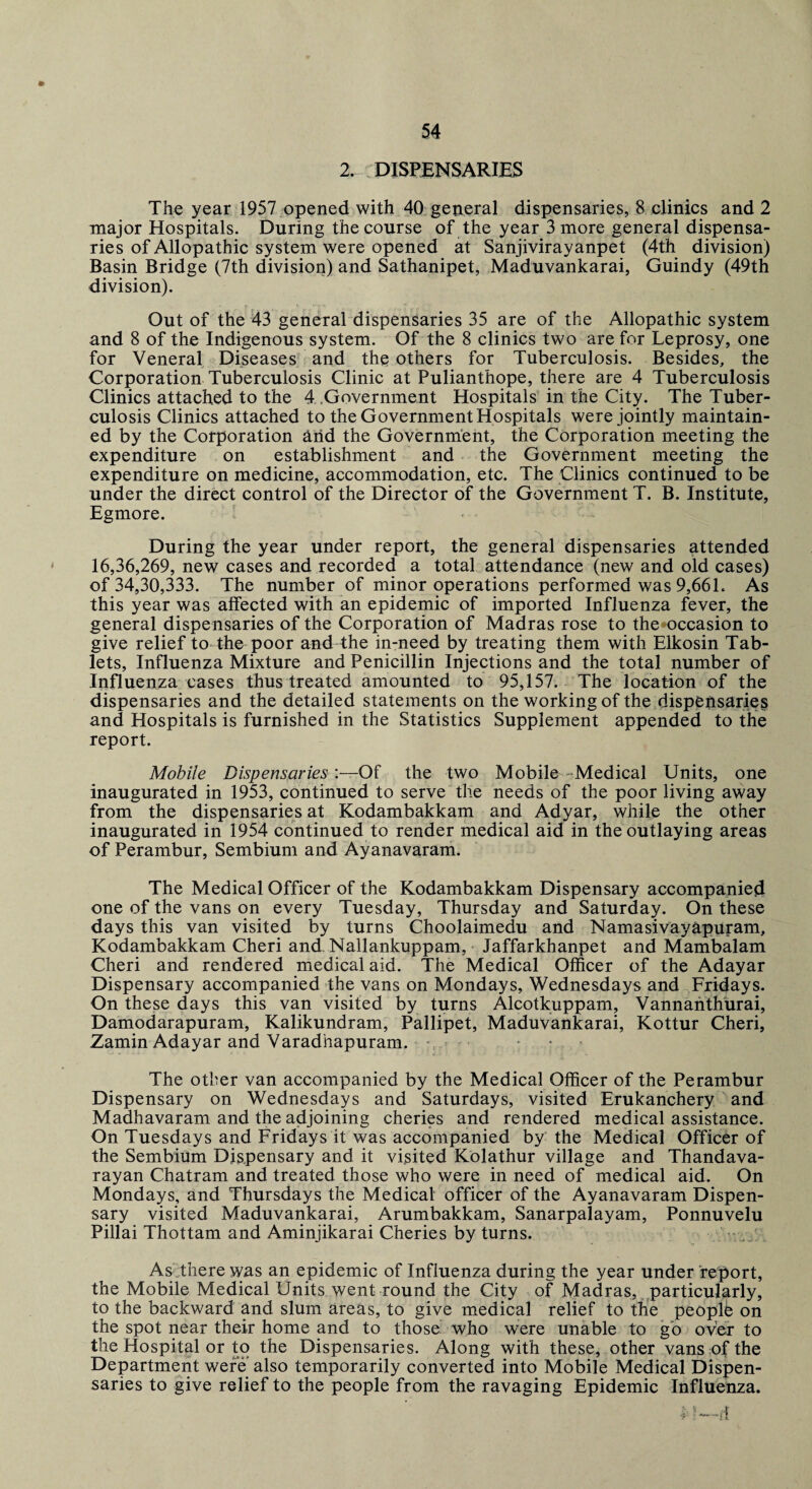 2. DISPENSARIES The year 1957 opened with 40 general dispensaries, 8 clinics and 2 major Hospitals. During the course of the year 3 more general dispensa¬ ries of Allopathic system were opened at Sanjivirayanpet (4th division) Basin Bridge (7th division) and Sathanipet, Maduvankarai, Guindy (49th division). Out of the 43 general dispensaries 35 are of the Allopathic system and 8 of the Indigenous system. Of the 8 clinics two are for Leprosy, one for Veneral Diseases and the others for Tuberculosis. Besides, the Corporation Tuberculosis Clinic at Pulianthope, there are 4 Tuberculosis Clinics attached to the 4 Government Hospitals in the City. The Tuber¬ culosis Clinics attached to the Government Hospitals were jointly maintain¬ ed by the Corporation arid the Government, the Corporation meeting the expenditure on establishment and the Government meeting the expenditure on medicine, accommodation, etc. The Clinics continued to be under the direct control of the Director of the Government T. B. Institute, Egmore. ‘-I During the year under report, the general dispensaries attended 16,36,269, new cases and recorded a total attendance (new and old cases) of 34,30,333. The number of minor operations performed was 9,661. As this year was affected with an epidemic of imported Influenza fever, the general dispensaries of the Corporation of Madras rose to the occasion to give relief to the poor and the in-need by treating them with Elkosin Tab¬ lets, Influenza Mixture and Penicillin Injections and the total number of Influenza cases thus treated amounted to 95,157. The location of the dispensaries and the detailed statements on the working of the disperisaries and Hospitals is furnished in the Statistics Supplement appended to the report. Mobile Dispensaries:—Of the two Mobile Medical Units, one inaugurated in 1953, continued to serve the needs of the poor living away from the dispensaries at Kodambakkam and Adyar, while the other inaugurated in 1954 continued to render medical aid in the outlaying areas of Perambur, Sembium and Ayanavaram. The Medical Officer of the Kodambakkam Dispensary accompanied one of the vans on every Tuesday, Thursday and Saturday. On these days this van visited by turns Choolaimedu and Namasivayapuram, Kodambakkam Cheri and Nallankuppam, Jaffarkhanpet and Mambalam Cheri and rendered medical aid. The Medical Officer of the Adayar Dispensary accompanied the vans on Mondays, Wednesdays and Fridays. On these days this van visited by turns Alcotkuppam, Vannanthurai, Damodarapuram, Kalikundram, Pallipet, Maduvankarai, Kottur Cheri, Zamin Adayar and Varadhapuram. The other van accompanied by the Medical Officer of the Perambur Dispensary on Wednesdays and Saturdays, visited Erukanchery and Madhavaram and the adjoining cheries and rendered medical assistance. On Tuesdays and Fridays it was accompanied by the Medical Officer of the Sembium Dispensary and it visited Kolathur village and Thandava- rayan Chatram and treated those who were in need of medical aid. On Mondays, and Thursdays the Medical officer of the Ayanavaram Dispen¬ sary visited Maduvankarai, Arumbakkam, Sanarpalayam, Ponnuvelu Pillai Thottam and Aminjikarai Cheries by turns. As there was an epidemic of Influenza during the year under report, the Mobile Medical Units went round the City of Madras, particularly, to the backward and slum areas, to give medical relief to the people on the spot near their home and to those who were unable to go over to the Hospital or to the Dispensaries. Along with these, other vans of the Department were also temporarily converted into Mobile Medical Dispen¬ saries to give relief to the people from the ravaging Epidemic Influenza. *1—if