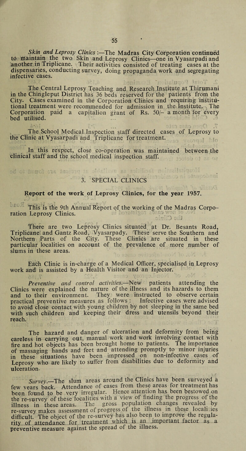 Skin and Leprosy Clinics :—The Madras City Corporation continued to maintain the two Skin and Leprosy Clinics—one in Vyasarpadi and another, in Triplicane. Their activities consisted of treating cases at the dispensaries, conducting survey, doing propaganda work and segregating infective cases. V ‘i • • v* V A The Central Leprosy Teaching and Research Institute at Thirumani in the Chingleput District has 36 beds reserved for the patients from the City. Cases examined in the Corporation Clinics and requiring institu¬ tional treatment were recommended for admission in the Institute. The Corporation paid a capitalion grant of Rs. 50/- a month for every bed utilised. V ... ■ » ,v *; \ T .•• r... (\ V,\ « { » — ** ^ - S. ' H «• * The School Medical Inspection staff directed cases of Leprosy to the Clinic at Vyasarpadi and Triplicane for treatment. In this respect, close co-operation was maintained between the clinical staff and the school medical inspection staff. 3. SPECIAL CLINICS Report of the work of Leprosy Clinics, for the year 1957. * . r ,, . .• • vr fv • j. . . t|ie Annual Report of the working of the Madras Corpo¬ ration Leprosy Clinics. ; r-\ . j There are two Leprosy Clinics situated at Dr. Besants Road, Triplicane and Gantz Road, Vyasarpady. These serve the Southern and Northern Parts of the City. These Clinics are situated in these particular localities on account of the prevalence of more number of slums in these areas. Each Clinic is in-charge of a Medical Officer, specialised in Leprosy work and is assisted by a Health Visitor and an Injector. V ■ r. • , V •>.: ■ > f • c!:i^\ * t ^ y, - *■ s ■ * Preventive and control activities.—New patients attending the Clinics were explained the nature of the illness and its hazards to them and to their environment. They were instructed to observe certain practical preventive measures as follows : Infective cases were advised to avoid close contact with young children by not sleeping in the same bed with such children and keeping their dress and utensils beyond their reach. The hazard and danger of ulceration and deformity from being careless in carrying out, manual work and work involving contact with fire and hot objects has been brought home to patients. The importance of massaging hands and feet and attending promptly to minor injuries in these situations have been impressed on non-infective cases of Leprosy who are likely to suffer from disabilities due to deformity and ulceration. • , , . . ; r~£ J , - # , V T Survey .—The slum areas around the Clinics have been surveyed a few years back. Attendance of cases from these areas for treatment has been found to be very irregular. Hence attention has been bestowed on the re-survey of these localities with a view of finding the progress of the illness in these areas. The gross population changes revealed by re-survey makes assessment of progress of the illness in these localities difficult, the object of the re-survey has also been to improve the regula¬ rity of attendance, for. treatment ..which is an important factor as a preventive measure against the spread of the illness.