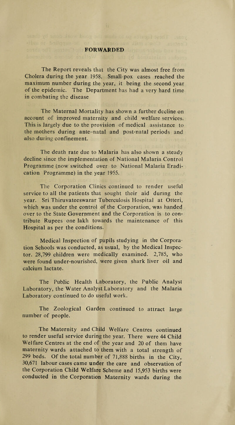 FORWARDED The Report reveals that the City was almost free from Cholera during the year 1958. Small pox cases reached the maximum number during the year, it being the second year of the epidemic. The Department has had a very hard time in combating the disease The Maternal Mortality has shown a further decline on account of improved maternity and child welfare services. This is largely due to the provision of medical assistance to the mothers during ante-natal and post-natal periods and ulso during confinement. The death rate due to Malaria has also shown a steady decline since the implementation of National Malaria Control Programme (now switched over to National Malaria Eradi¬ cation Programme) in the year 1955. The Corporation Clinics continued to render useful service to all the patients that sought their aid during the year. Sri Thiruvateeswarar Tuberculosis Hospital at Otteri, which was under the control of the Corporation, was handed over to the State Government and the Corporation is to con¬ tribute Rupees one lakh towards the maintenance of this Hospital as per the conditions. Medical Inspection of pupils studying in the Corpora¬ tion Schools was conducted, as usual, by the Medical Inspec¬ tor. 28,799 children were medically examined. 2,785, who were found under-nourished, were given shark liver oil and calcium lactate. The Public Health Laboratory, the Public Analyst Laboratory, the Water Analyst Laboratory and the Malaria Laboratory continued to do useful work. The Zoological Garden continued to attract large number of people. The Maternity and Child Welfare Centres continued to render useful service during the year. There were 44 Child Welfare Centres at the end of the year and 20 of them have maternity wards attached to them with a total strength of 299 beds. Of the total number of 71,888 births in the City, 30,671 labour cases came under the care and observation of the Corporation Child Welfare Scheme and 15,953 births were conducted in the Corporation Maternity wards during the