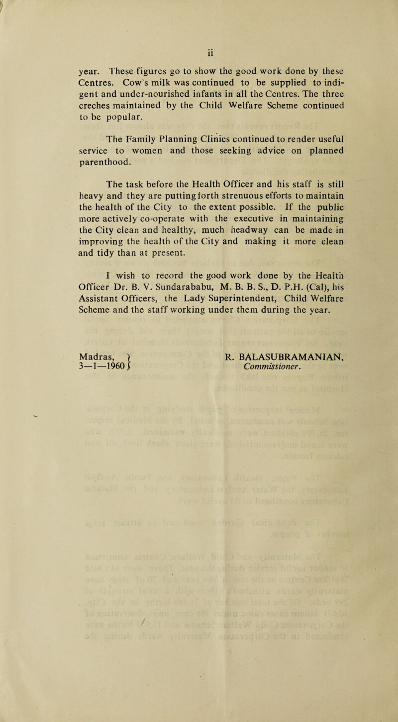 11 year. These figures go to show the good work done by these Centres. Cow’s milk was continued to be supplied to indi¬ gent and under-nourished infants in all the Centres. The three creches maintained by the Child Welfare Scheme continued to be popular. The Family Planning Clinics continued to render useful service to women and those seeking advice on planned parenthood. The task before the Health Officer and his staff is still heavy and they are putting forth strenuous efforts to maintain the health of the City to the extent possible. If the public more actively co-operate with the executive in maintaining the City clean and healthy, much headway can be made in improving the health of the City and making it more clean and tidy than at present. I wish to record the good work done by the Health Officer Dr. B. V. Sundarababu, M. B. B. S., D. P.H. (Cal), his Assistant Officers, the Lady Superintendent, Child Welfare Scheme and the staff working under them during the year. Madras, ) 3—1—1960) R. BALASUBRAMANIAN, Commissioner. 'i