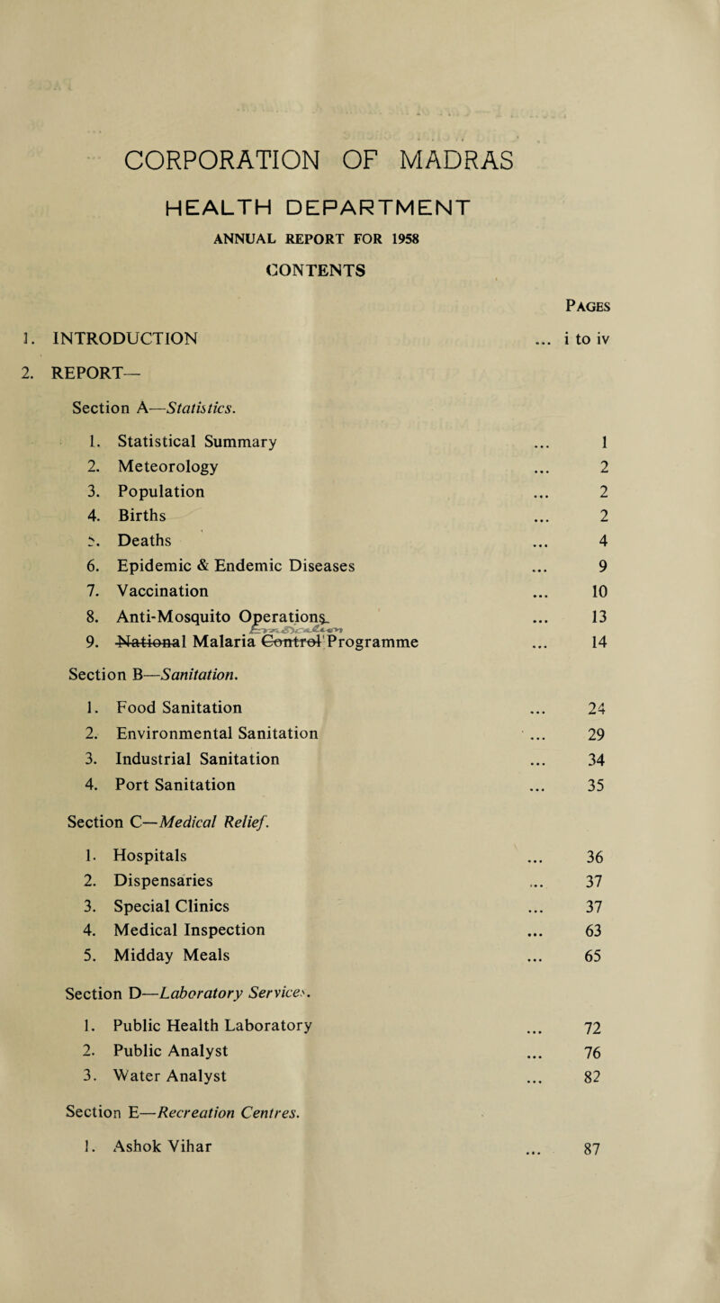 HEALTH DEPARTMENT ANNUAL REPORT FOR 1958 CONTENTS I Pages 3. INTRODUCTION ... i to iv 2. REPORT— Section A—Statistics. 1. Statistical Summary ... 1 2. Meteorology ... 2 3. Population ... 2 4. Births ... 2 N Deaths ... 4 6. Epidemic & Endemic Diseases ... 9 7. Vaccination ... 10 8. Anti-Mosquito Operation^ ... 13 9. -National Malaria Control Programme ... 14 Section BSanitation. 1. Food Sanitation ... 24 2. Environmental Sanitation ... 29 3. Industrial Sanitation ... 34 4. Port Sanitation ... 35 Section C—Medical Relief. 1. Hospitals ... 36 2. Dispensaries ... 37 3. Special Clinics ... 37 4. Medical Inspection ... 63 5. Midday Meals ... 65 Section D—Laboratory Services. 1. Public Health Laboratory ... 72 2. Public Analyst ... 76 3. Water Analyst ... 82 Section E—Recreation Centres. 1. Ashok Vihar ... 87