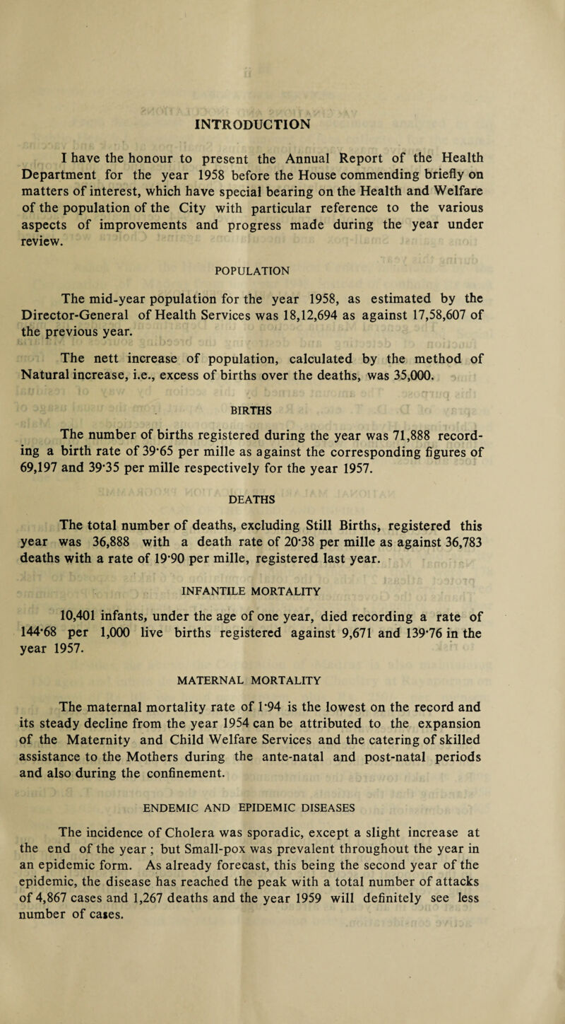 INTRODUCTION I have the honour to present the Annual Report of the Health Department for the year 1958 before the House commending briefly on matters of interest, which have special bearing on the Health and Welfare of the population of the City with particular reference to the various aspects of improvements and progress made during the year under review. POPULATION The mid-year population for the year 1958, as estimated by the Director-General of Health Services was 18,12,694 as against 17,58,607 of the previous year. The nett increase of population, calculated by the method of Natural increase, i.e., excess of births over the deaths, was 35,000. BIRTHS The number of births registered during the year was 71,888 record¬ ing a birth rate of 39*65 per mille as against the corresponding figures of 69,197 and 39*35 per mille respectively for the year 1957. DEATHS The total number of deaths, excluding Still Births, registered this year was 36,888 with a death rate of 20*38 per mille as against 36,783 deaths with a rate of 19*90 per mille, registered last year. INFANTILE MORTALITY 10,401 infants, under the age of one year, died recording a rate of 144*68 per 1,000 live births registered against 9,671 and 139*76 in the year 1957. MATERNAL MORTALITY The maternal mortality rate of 1*94 is the lowest on the record and its steady decline from the year 1954 can be attributed to the expansion of the Maternity and Child Welfare Services and the catering of skilled assistance to the Mothers during the ante-natal and post-natal periods and also during the confinement. ENDEMIC AND EPIDEMIC DISEASES The incidence of Cholera was sporadic, except a slight increase at the end of the year ; but Small-pox was prevalent throughout the year in an epidemic form. As already forecast, this being the second year of the epidemic, the disease has reached the peak with a total number of attacks of 4,867 cases and 1,267 deaths and the year 1959 will definitely see less number of cases.