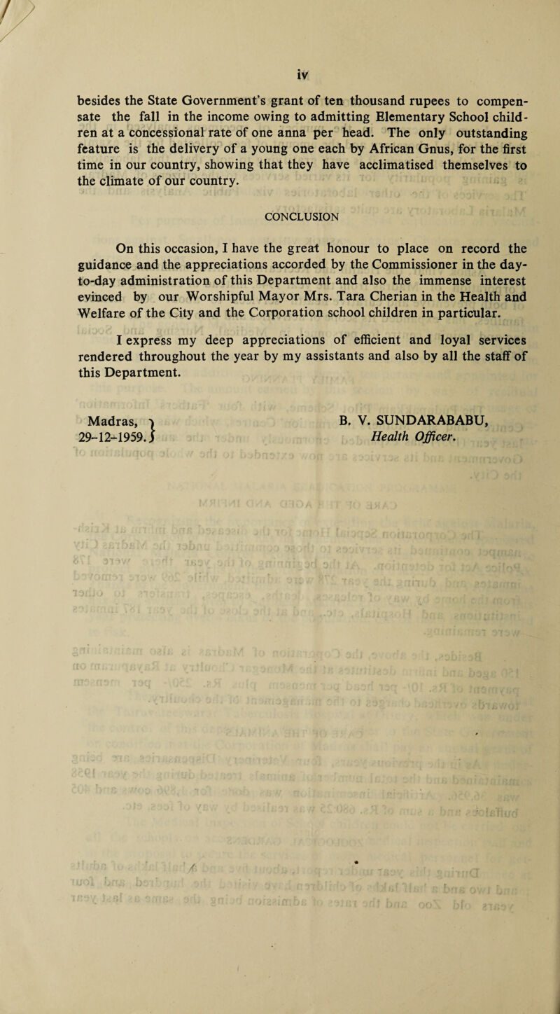 besides the State Government’s grant of ten thousand rupees to compen¬ sate the fall in the income owing to admitting Elementary School child¬ ren at a concessional rate of one anna per head. The only outstanding feature is the delivery of a young one each by African Gnus, for the first time in our country, showing that they have acclimatised themselves to the climate of our country. CONCLUSION On this occasion, I have the great honour to place on record the guidance and the appreciations accorded by the Commissioner in the day- to-day administration of this Department and also the immense interest evinced by our Worshipful Mayor Mrs. Tara Cherian in the Health and Welfare of the City and the Corporation school children in particular. I express my deep appreciations of efficient and loyal services rendered throughout the year by my assistants and also by all the staff of this Department. Madras, v 29-12-1959.) B. V. SUNDARABABU, Health Officer.