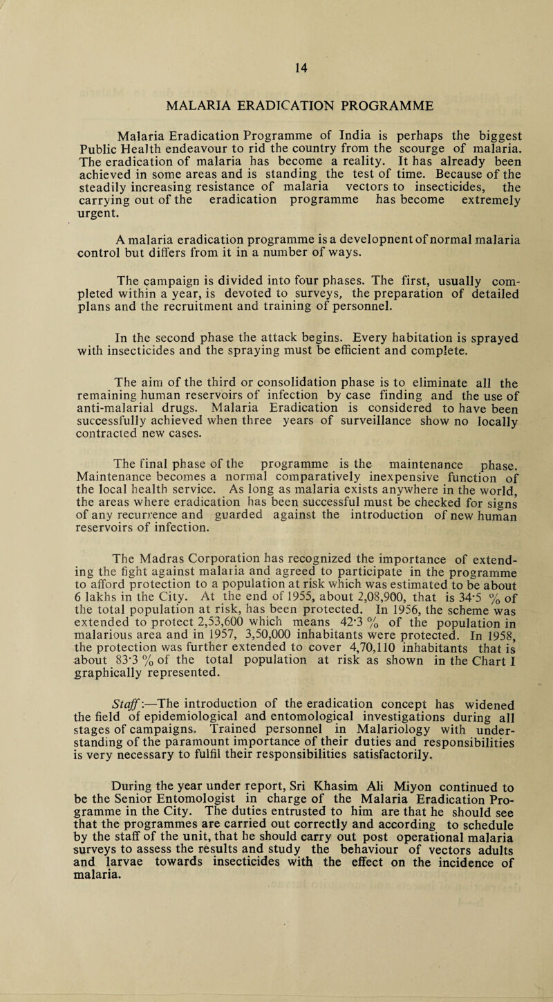 MALARIA ERADICATION PROGRAMME Malaria Eradication Programme of India is perhaps the biggest Public Health endeavour to rid the country from the scourge of malaria. The eradication of malaria has become a reality. It has already been achieved in some areas and is standing the test of time. Because of the steadily increasing resistance of malaria vectors to insecticides, the carrying out of the eradication programme has become extremely urgent. A malaria eradication programme is a developnentof normal malaria control but differs from it in a number of ways. The campaign is divided into four phases. The first, usually com¬ pleted within a year, is devoted to surveys, the preparation of detailed plans and the recruitment and training of personnel. In the second phase the attack begins. Every habitation is sprayed with insecticides and the spraying must be efficient and complete. The aim of the third or consolidation phase is to eliminate all the remaining human reservoirs of infection by case finding and the use of anti-malarial drugs. Malaria Eradication is considered to have been successfully achieved when three years of surveillance show no locally contracted new cases. The final phase of the programme is the maintenance phase. Maintenance becomes a normal comparatively inexpensive function of the local health service. As long as malaria exists anywhere in the world, the areas where eradication has been successful must be checked for signs of any recurrence and guarded against the introduction of new human reservoirs of infection. The Madras Corporation has recognized the importance of extend¬ ing the fight against malaria and agreed to participate in the programme to afford protection to a population at risk which was estimated to be about 6 lakhs in the City. At the end of 1955, about 2,08,900, that is 34*5 % of the total population at risk, has been protected. In 1956, the scheme was extended to protect 2,53,600 which means 42*3 % of the population in malarious area and in 1957, 3,50,000 inhabitants were protected. In 1958, the protection was further extended to cover 4,70,110 inhabitants that is' about 83*3 % of the total population at risk as shown in the Chart I graphically represented. Staff:—The introduction of the eradication concept has widened the field of epidemiological and entomological investigations during all stages of campaigns. Trained personnel in Malariology with under¬ standing of the paramount importance of their duties and responsibilities is very necessary to fulfil their responsibilities satisfactorily. During the year under report, Sri Khasim Ali Miyon continued to be the Senior Entomologist in charge of the Malaria Eradication Pro¬ gramme in the City. The duties entrusted to him are that he should see that the programmes are carried out correctly and according to schedule by the staff of the unit, that he should carry out post operational malaria surveys to assess the results and study the behaviour of vectors adults and larvae towards insecticides with the effect on the incidence of malaria.