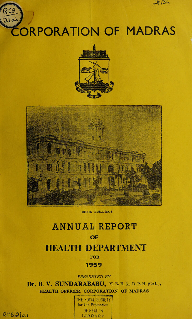 MADRAS ANNUAL REPORT OF HEALTH DEPARTMENT FOR PRESENTED BY Dr. B. V. SUNDARABABU, m. b. b. s., d. p. h. (cal.), HEALTH OFFICER, CORPORATION OF MADRAS. ecfeb | Ol THE fiOYATiocltTvT for th« Promotion OF HEAL IK LIBRARY