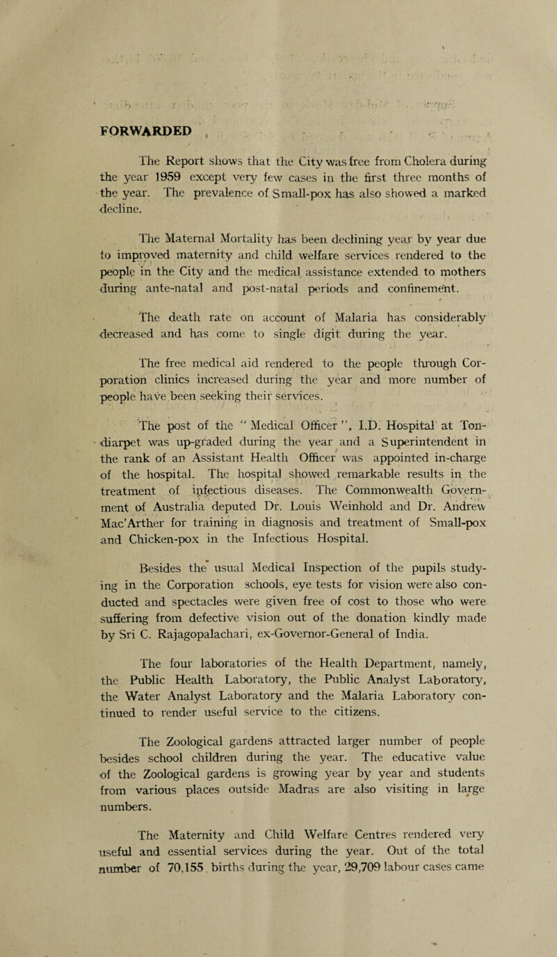 FORWARDED The Report shows that the City was free from Cholera during the year 1959 except very few cases in the first three months of the year. The prevalence of Small-pox has also showed a marked decline. The Maternal Mortality has been declining year by year due to improved maternity and child welfare services rendered to the people in the City and the medical assistance extended to mothers during ante-natal and post-natal periods and confinement. / The death rate on account of Malaria has considerably > decreased and has come to single digit during the year. * i •’ ' f The free medical aid rendered to the people through Cor¬ poration clinics increased during the year and more number of people have been seeking their services. The post of the “ Medical Officer ”, I.D. Hospital at Ton- diarpet was up-graded during the year and a Superintendent in the rank of an Assistant Health Officer was appointed in-charge of the hospital. The hospital showed remarkable results in the treatment of infectious diseases. The Commonwealth Govern¬ ment o-f Australia deputed Dr. Louis Weinhold and Dr. Andrew Mac’Arther for training in diagnosis and treatment of Small-pox and Chicken-pox in the Infectious Hospital. Besides the usual Medical Inspection of the pupils study¬ ing in the Corporation schools, eye tests for vision were also con¬ ducted and spectacles were given free of cost to those who were suffering from defective vision out of the donation kindly made by Sri C. Rajagopalachari, ex-Governor-General of India. The four laboratories of the Health Department, namely, the Public Health Laboratory, the Public Analyst Laboratory, the Water Analyst Laboratory and the Malaria Laboratory con¬ tinued to render useful service to the citizens. The Zoological gardens attracted larger number of people besides school children during the year. The educative value of the Zoological gardens is growing year by year and students from various places outside Madras are also visiting in large numbers. The Maternity and Child Welfare Centres rendered very useful and essential services during the year. Out of the total number of 70,155 births during the year, 29,709 labour cases came