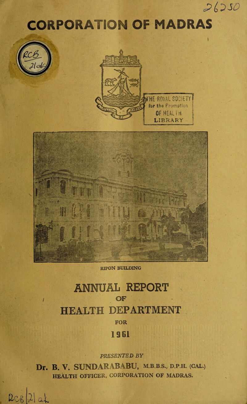 <?(> DSD CORPORATION OF MADRAS HE RQ'iAl SOCIETY f fop the Promotion \ OF HEAL i H i LIBRARY \ ripon building ANNUAL REPORT OF HEALTH DEPARTMENT \ FOR 19 SI PRESENTED BY Dr. B. V. SUNDARABABU, D.P.H. (GAL.) HEALTH OFFICER, CORPORATION OF MADRAS.