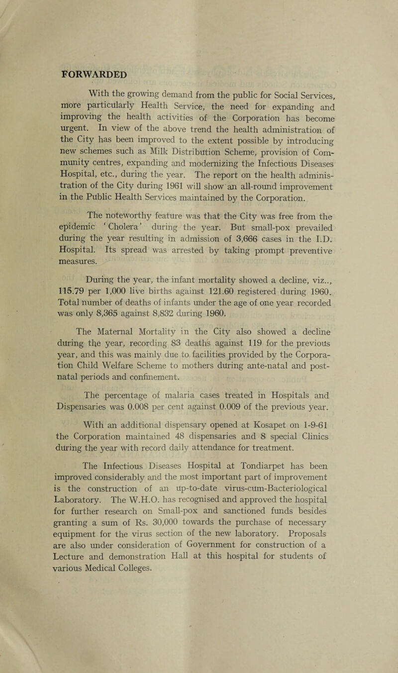 FORWARDED With the growing demand from the public for Social Services, more particularly Health Service, the need for expanding and improving the health activities of the Corporation has become urgent. In view of the above trend the health administration of the City has been improved to the extent possible by introducing new schemes such as Milk Distribution Scheme, provision of Com¬ munity centres, expanding and modernizing the Infectious Diseases Hospital, etc., during the year. The report on the health adminis¬ tration of the City during 1961 will show an all-round improvement in the Public Health Services maintained by the Corporation. .1 The noteworthy feature was that the City was free from the epidemic ‘ Cholera ’ during the year. But small-pox prevailed during the year resulting in admission of 3,666 cases in the I.D. Hospital. Its spread was arrested by taking prompt preventive measures. During the year, the infant mortality showed a decline, viz.., 115.79 per 1,000 live births against 121.60 registered during 1960. Total number of deaths of infants under the age of one year recorded was only 8,365 against 8,832 during 1960. The Maternal Mortality in the City also showed a decline during the year, recording 83 deaths against 119 for the previous year, and this was mainly due to facilities provided by the Corpora¬ tion Child Welfare Scheme to mothers during ante-natal and post¬ natal periods and confinement. The percentage of malaria cases treated in Hospitals and Dispensaries was 0.008 per cent against 0.009 of the previous year. With an additional dispensary opened at Kosapet on 1-9-61 the Corporation maintained 48 dispensaries and 8 special Clinics during the year with record daily attendance for treatment. The Infectious Diseases Hospital at Tondiarpet has been improved considerably and the most important part of improvement is the construction of an Up-to-date virus-cum-Bacteriological Laboratory. The W.H.O. has recognised and approved the hospital for further research on Small-pox and sanctioned funds besides granting a sum of Rs. 30,000 towards the purchase of necessary equipment for the virus section of the new laboratory. Proposals are also under consideration of Government for construction of a Lecture and demonstration Hall at this hospital for students of various Medical Colleges.