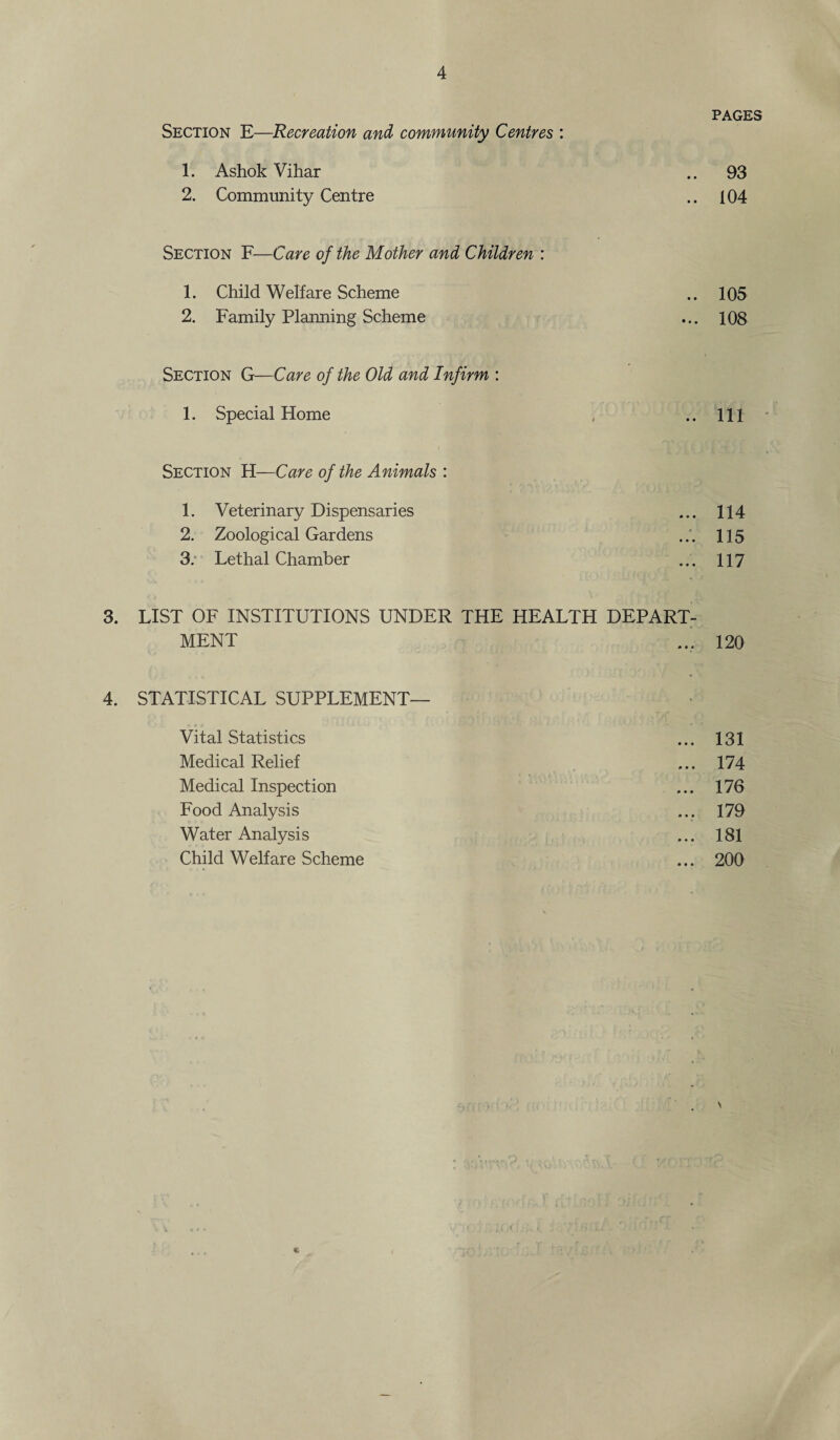 PAGES Section E—Recreation and community Centres : 1. Ashok Vihar .. 93 2. Community Centre .. 104 Section F—Care of the Mother and Children : 1. Child Welfare Scheme .. 105 2. Family Planning Scheme ... 108 Section G—Care of the Old and Infirm : 1. Special Home . ..Ill Section H—Care of the Animals : 1. Veterinary Dispensaries ... 114 2. Zoological Gardens ... 115 3. Lethal Chamber ... 117 3. LIST OF INSTITUTIONS UNDER THE HEALTH DEPART¬ MENT ... 120 4. STATISTICAL SUPPLEMENT— Vital Statistics ... 131 Medical Relief ... 174 Medical Inspection ... 176 Food Analysis ... 179 Water Analysis ... 181 Child Welfare Scheme ... 200 N S l<