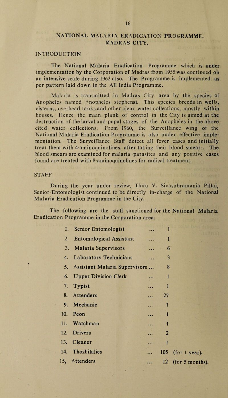 NATIONAL MALARIA ERADICATION PROGRAMME, MADRAS CITY. INTRODUCTION The National Malaria Eradication Programme which is under implementation by the Corporation of Madras from 1955 was continued oh an intensive scale during 1962 also. The Programme is implemented as per pattern laid down in the All India Programme. Malaria is transmitted in Madras City area by the species of Anopheles named Anopheles stephensi. This species breeds in wells, cisterns, overhead tanks and other clear water collections, mostly within houses. Hence the main plank of control in the City is aimed at the destruction of the larval and pupal stages of the Anopheles in the above cited water collections. From 1960, the Surveillance wing of the National Malaria Eradication Programme is also under effective imple¬ mentation. The Surveillance Staff detect all fever cases and initially treat them with 4-aminoquinolines, after taking iheir blood smears. The blood smears are examined for malaria parasites and any positive cases found are treated with 8-aminoquinolines for radical treatment. STAFF During the year under review, Thiru V. Sivasubramania Pillai, Senior-Entomologist continued to be directly in-charge of the National Malaria Eradication Programme in the City. The following are the staff sanctioned for the National Malaria Eradication Programme in the Corporation area: 1. 2. 3. 4. 5. 6. 7. 8. 9. 10. 11. 12. 13. 14. 15. Senior Entomologist Entomological Assistant Malaria Supervisors Laboratory Technicians Assistant Malaria Supervisors ... Upper Division Clerk Typist Attenders Mechanic Peon Watchman Drivers Cleaner Thozhilalies Attenders 1 1 6 3 8 1 1 27 1 1 1 2 1 105 (for 1 year). 12 (for 5 months).